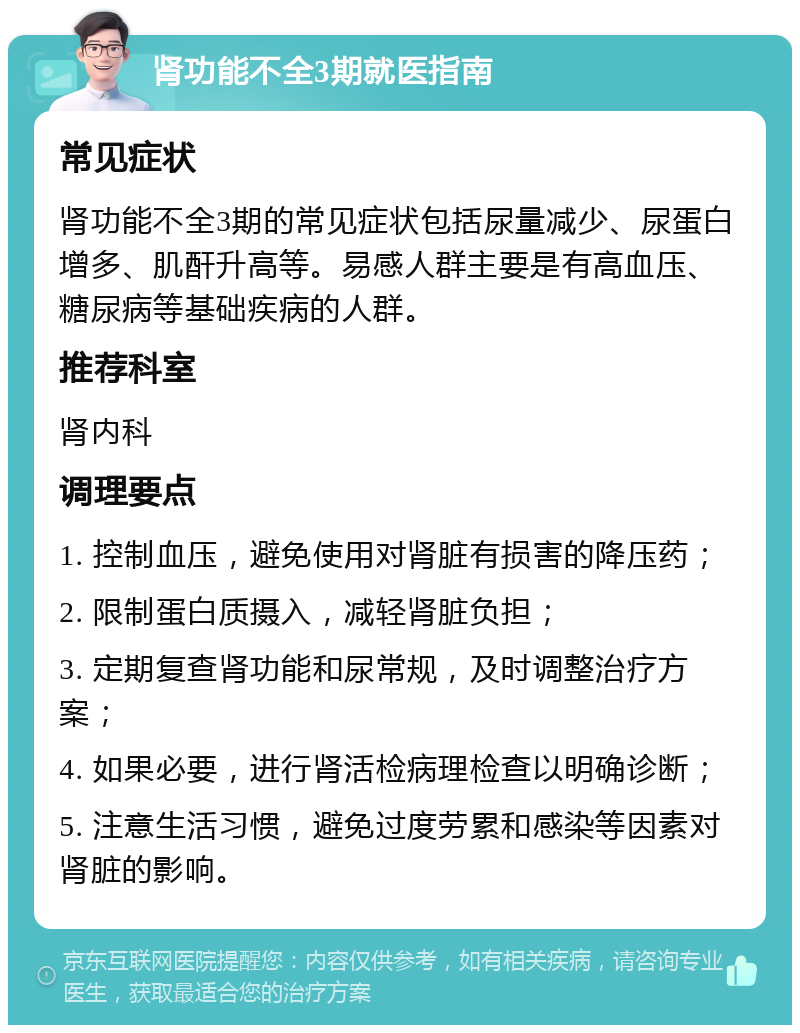 肾功能不全3期就医指南 常见症状 肾功能不全3期的常见症状包括尿量减少、尿蛋白增多、肌酐升高等。易感人群主要是有高血压、糖尿病等基础疾病的人群。 推荐科室 肾内科 调理要点 1. 控制血压，避免使用对肾脏有损害的降压药； 2. 限制蛋白质摄入，减轻肾脏负担； 3. 定期复查肾功能和尿常规，及时调整治疗方案； 4. 如果必要，进行肾活检病理检查以明确诊断； 5. 注意生活习惯，避免过度劳累和感染等因素对肾脏的影响。