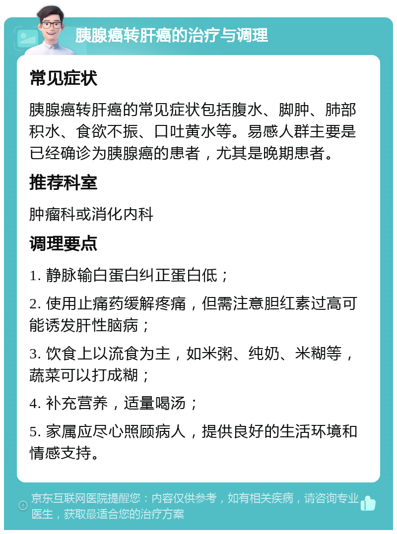 胰腺癌转肝癌的治疗与调理 常见症状 胰腺癌转肝癌的常见症状包括腹水、脚肿、肺部积水、食欲不振、口吐黄水等。易感人群主要是已经确诊为胰腺癌的患者，尤其是晚期患者。 推荐科室 肿瘤科或消化内科 调理要点 1. 静脉输白蛋白纠正蛋白低； 2. 使用止痛药缓解疼痛，但需注意胆红素过高可能诱发肝性脑病； 3. 饮食上以流食为主，如米粥、纯奶、米糊等，蔬菜可以打成糊； 4. 补充营养，适量喝汤； 5. 家属应尽心照顾病人，提供良好的生活环境和情感支持。