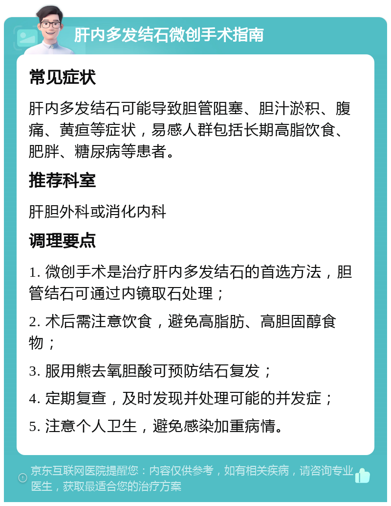 肝内多发结石微创手术指南 常见症状 肝内多发结石可能导致胆管阻塞、胆汁淤积、腹痛、黄疸等症状，易感人群包括长期高脂饮食、肥胖、糖尿病等患者。 推荐科室 肝胆外科或消化内科 调理要点 1. 微创手术是治疗肝内多发结石的首选方法，胆管结石可通过内镜取石处理； 2. 术后需注意饮食，避免高脂肪、高胆固醇食物； 3. 服用熊去氧胆酸可预防结石复发； 4. 定期复查，及时发现并处理可能的并发症； 5. 注意个人卫生，避免感染加重病情。