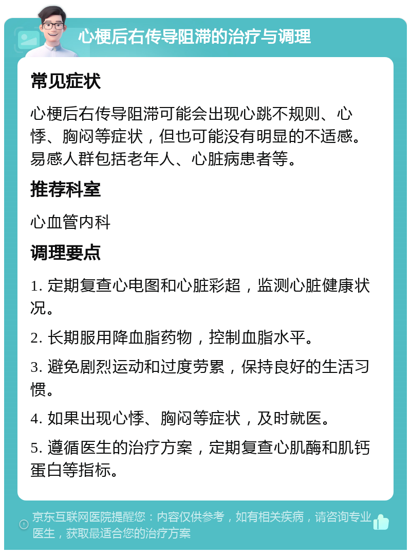 心梗后右传导阻滞的治疗与调理 常见症状 心梗后右传导阻滞可能会出现心跳不规则、心悸、胸闷等症状，但也可能没有明显的不适感。易感人群包括老年人、心脏病患者等。 推荐科室 心血管内科 调理要点 1. 定期复查心电图和心脏彩超，监测心脏健康状况。 2. 长期服用降血脂药物，控制血脂水平。 3. 避免剧烈运动和过度劳累，保持良好的生活习惯。 4. 如果出现心悸、胸闷等症状，及时就医。 5. 遵循医生的治疗方案，定期复查心肌酶和肌钙蛋白等指标。