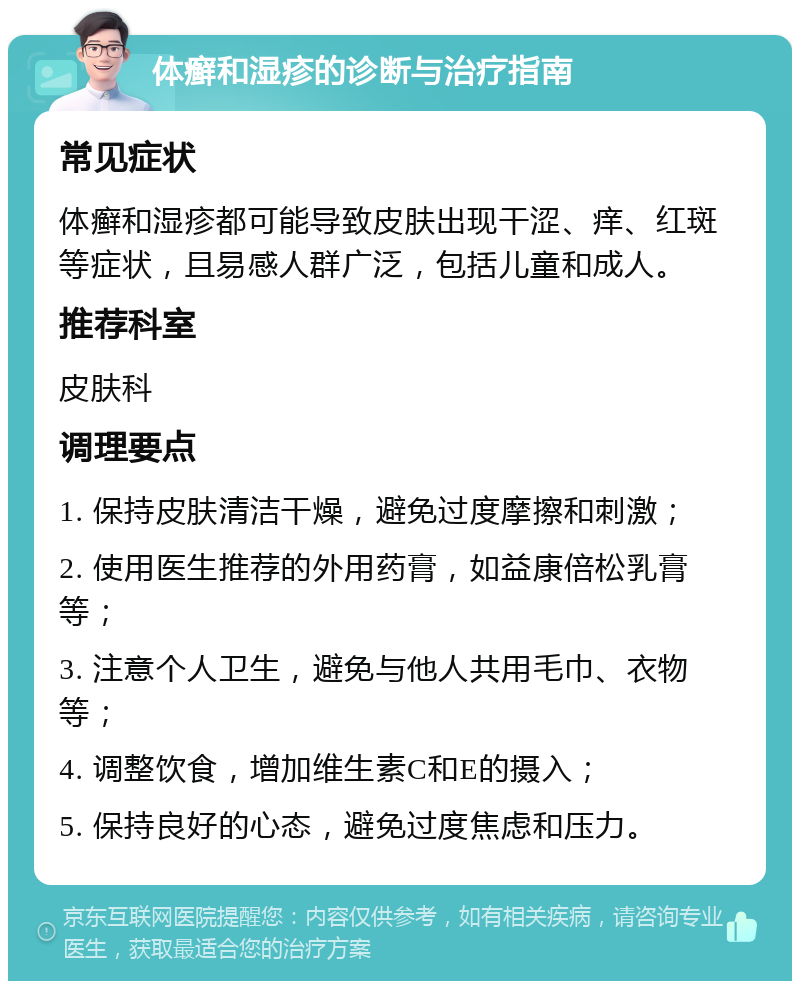 体癣和湿疹的诊断与治疗指南 常见症状 体癣和湿疹都可能导致皮肤出现干涩、痒、红斑等症状，且易感人群广泛，包括儿童和成人。 推荐科室 皮肤科 调理要点 1. 保持皮肤清洁干燥，避免过度摩擦和刺激； 2. 使用医生推荐的外用药膏，如益康倍松乳膏等； 3. 注意个人卫生，避免与他人共用毛巾、衣物等； 4. 调整饮食，增加维生素C和E的摄入； 5. 保持良好的心态，避免过度焦虑和压力。