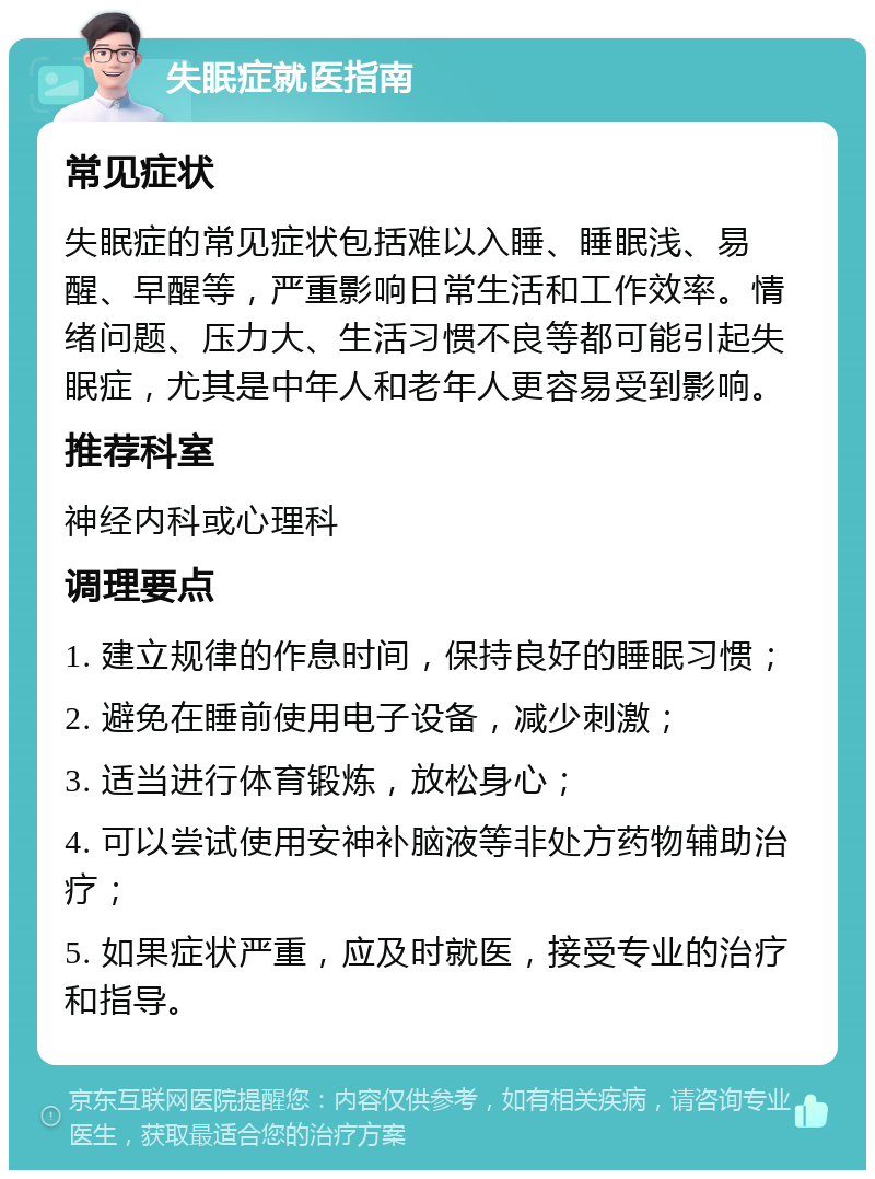 失眠症就医指南 常见症状 失眠症的常见症状包括难以入睡、睡眠浅、易醒、早醒等，严重影响日常生活和工作效率。情绪问题、压力大、生活习惯不良等都可能引起失眠症，尤其是中年人和老年人更容易受到影响。 推荐科室 神经内科或心理科 调理要点 1. 建立规律的作息时间，保持良好的睡眠习惯； 2. 避免在睡前使用电子设备，减少刺激； 3. 适当进行体育锻炼，放松身心； 4. 可以尝试使用安神补脑液等非处方药物辅助治疗； 5. 如果症状严重，应及时就医，接受专业的治疗和指导。