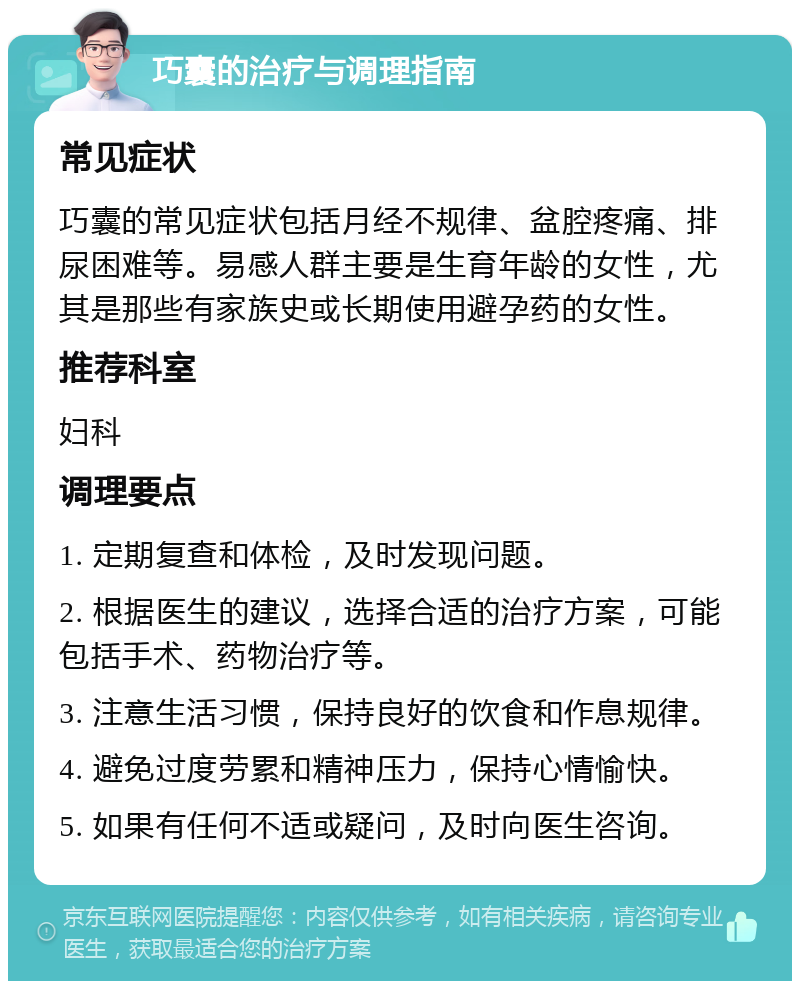 巧囊的治疗与调理指南 常见症状 巧囊的常见症状包括月经不规律、盆腔疼痛、排尿困难等。易感人群主要是生育年龄的女性，尤其是那些有家族史或长期使用避孕药的女性。 推荐科室 妇科 调理要点 1. 定期复查和体检，及时发现问题。 2. 根据医生的建议，选择合适的治疗方案，可能包括手术、药物治疗等。 3. 注意生活习惯，保持良好的饮食和作息规律。 4. 避免过度劳累和精神压力，保持心情愉快。 5. 如果有任何不适或疑问，及时向医生咨询。