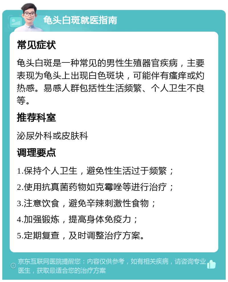 龟头白斑就医指南 常见症状 龟头白斑是一种常见的男性生殖器官疾病，主要表现为龟头上出现白色斑块，可能伴有瘙痒或灼热感。易感人群包括性生活频繁、个人卫生不良等。 推荐科室 泌尿外科或皮肤科 调理要点 1.保持个人卫生，避免性生活过于频繁； 2.使用抗真菌药物如克霉唑等进行治疗； 3.注意饮食，避免辛辣刺激性食物； 4.加强锻炼，提高身体免疫力； 5.定期复查，及时调整治疗方案。