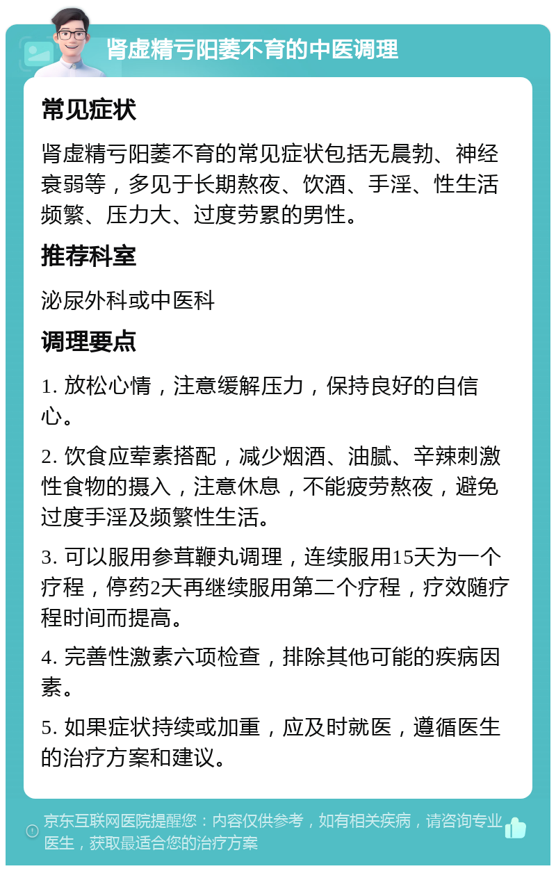 肾虚精亏阳萎不育的中医调理 常见症状 肾虚精亏阳萎不育的常见症状包括无晨勃、神经衰弱等，多见于长期熬夜、饮酒、手淫、性生活频繁、压力大、过度劳累的男性。 推荐科室 泌尿外科或中医科 调理要点 1. 放松心情，注意缓解压力，保持良好的自信心。 2. 饮食应荤素搭配，减少烟酒、油腻、辛辣刺激性食物的摄入，注意休息，不能疲劳熬夜，避免过度手淫及频繁性生活。 3. 可以服用参茸鞭丸调理，连续服用15天为一个疗程，停药2天再继续服用第二个疗程，疗效随疗程时间而提高。 4. 完善性激素六项检查，排除其他可能的疾病因素。 5. 如果症状持续或加重，应及时就医，遵循医生的治疗方案和建议。