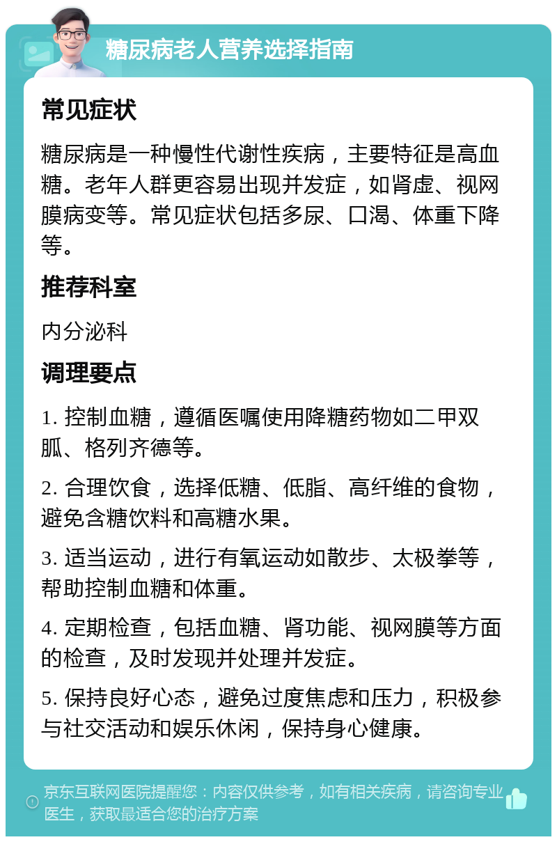 糖尿病老人营养选择指南 常见症状 糖尿病是一种慢性代谢性疾病，主要特征是高血糖。老年人群更容易出现并发症，如肾虚、视网膜病变等。常见症状包括多尿、口渴、体重下降等。 推荐科室 内分泌科 调理要点 1. 控制血糖，遵循医嘱使用降糖药物如二甲双胍、格列齐德等。 2. 合理饮食，选择低糖、低脂、高纤维的食物，避免含糖饮料和高糖水果。 3. 适当运动，进行有氧运动如散步、太极拳等，帮助控制血糖和体重。 4. 定期检查，包括血糖、肾功能、视网膜等方面的检查，及时发现并处理并发症。 5. 保持良好心态，避免过度焦虑和压力，积极参与社交活动和娱乐休闲，保持身心健康。