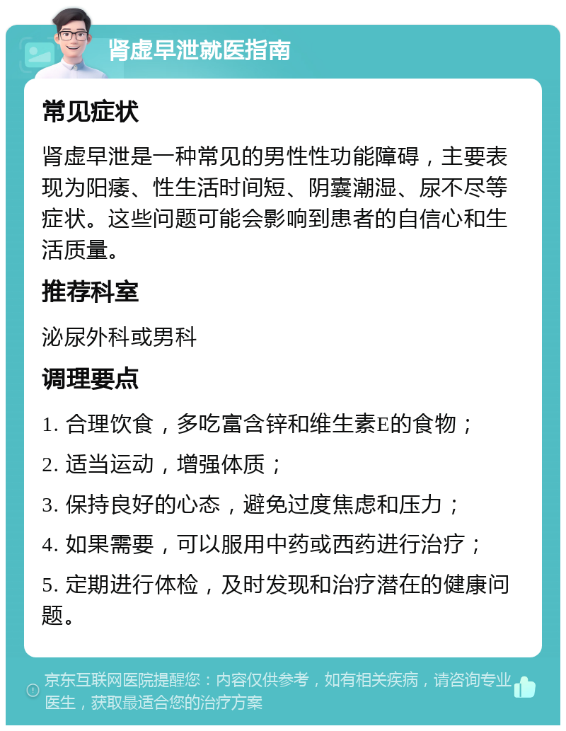 肾虚早泄就医指南 常见症状 肾虚早泄是一种常见的男性性功能障碍，主要表现为阳痿、性生活时间短、阴囊潮湿、尿不尽等症状。这些问题可能会影响到患者的自信心和生活质量。 推荐科室 泌尿外科或男科 调理要点 1. 合理饮食，多吃富含锌和维生素E的食物； 2. 适当运动，增强体质； 3. 保持良好的心态，避免过度焦虑和压力； 4. 如果需要，可以服用中药或西药进行治疗； 5. 定期进行体检，及时发现和治疗潜在的健康问题。