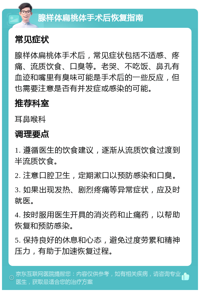 腺样体扁桃体手术后恢复指南 常见症状 腺样体扁桃体手术后，常见症状包括不适感、疼痛、流质饮食、口臭等。老哭、不吃饭、鼻孔有血迹和嘴里有臭味可能是手术后的一些反应，但也需要注意是否有并发症或感染的可能。 推荐科室 耳鼻喉科 调理要点 1. 遵循医生的饮食建议，逐渐从流质饮食过渡到半流质饮食。 2. 注意口腔卫生，定期漱口以预防感染和口臭。 3. 如果出现发热、剧烈疼痛等异常症状，应及时就医。 4. 按时服用医生开具的消炎药和止痛药，以帮助恢复和预防感染。 5. 保持良好的休息和心态，避免过度劳累和精神压力，有助于加速恢复过程。