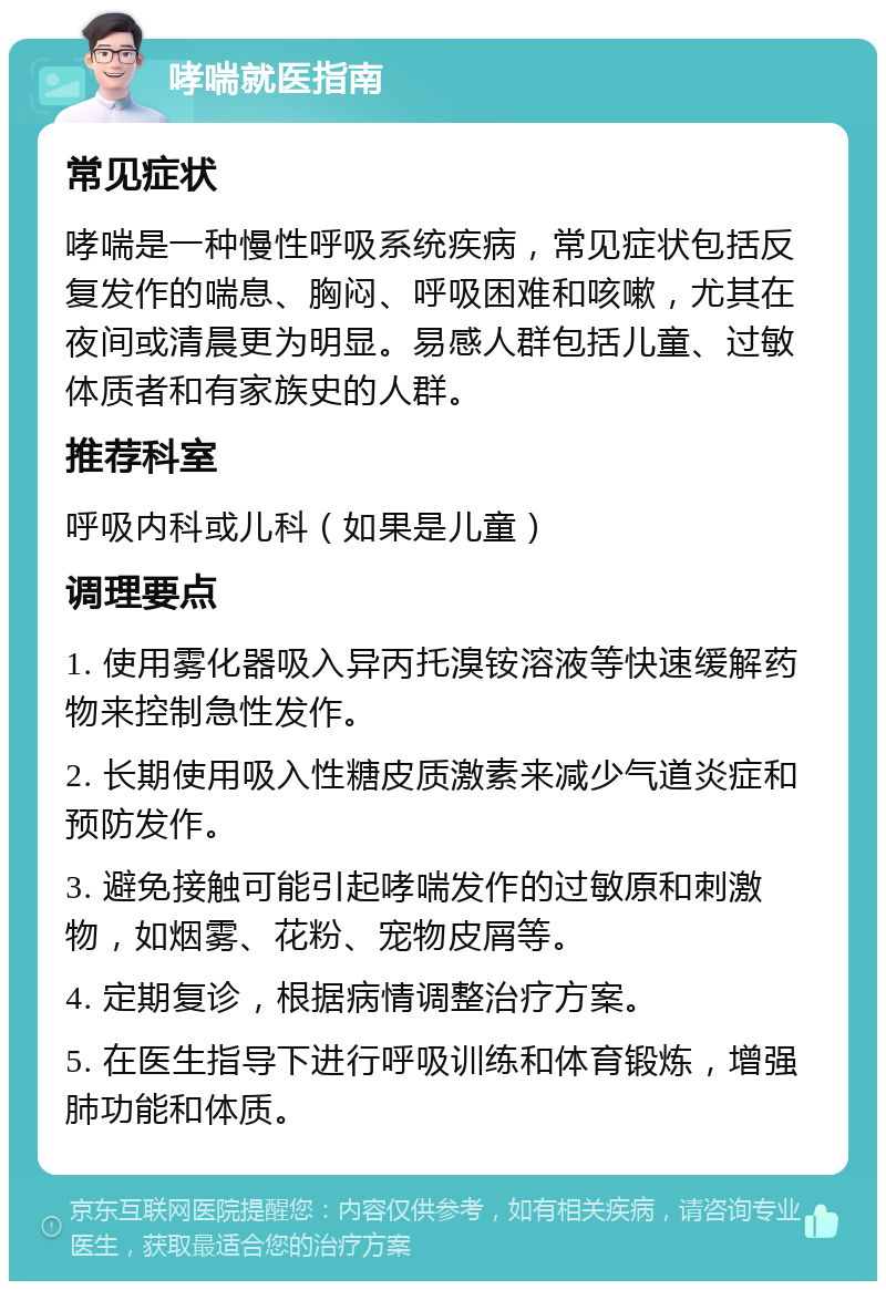 哮喘就医指南 常见症状 哮喘是一种慢性呼吸系统疾病，常见症状包括反复发作的喘息、胸闷、呼吸困难和咳嗽，尤其在夜间或清晨更为明显。易感人群包括儿童、过敏体质者和有家族史的人群。 推荐科室 呼吸内科或儿科（如果是儿童） 调理要点 1. 使用雾化器吸入异丙托溴铵溶液等快速缓解药物来控制急性发作。 2. 长期使用吸入性糖皮质激素来减少气道炎症和预防发作。 3. 避免接触可能引起哮喘发作的过敏原和刺激物，如烟雾、花粉、宠物皮屑等。 4. 定期复诊，根据病情调整治疗方案。 5. 在医生指导下进行呼吸训练和体育锻炼，增强肺功能和体质。