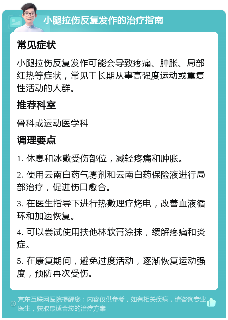 小腿拉伤反复发作的治疗指南 常见症状 小腿拉伤反复发作可能会导致疼痛、肿胀、局部红热等症状，常见于长期从事高强度运动或重复性活动的人群。 推荐科室 骨科或运动医学科 调理要点 1. 休息和冰敷受伤部位，减轻疼痛和肿胀。 2. 使用云南白药气雾剂和云南白药保险液进行局部治疗，促进伤口愈合。 3. 在医生指导下进行热敷理疗烤电，改善血液循环和加速恢复。 4. 可以尝试使用扶他林软膏涂抹，缓解疼痛和炎症。 5. 在康复期间，避免过度活动，逐渐恢复运动强度，预防再次受伤。