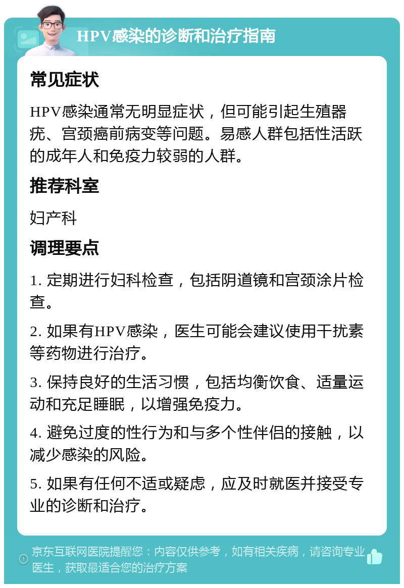 HPV感染的诊断和治疗指南 常见症状 HPV感染通常无明显症状，但可能引起生殖器疣、宫颈癌前病变等问题。易感人群包括性活跃的成年人和免疫力较弱的人群。 推荐科室 妇产科 调理要点 1. 定期进行妇科检查，包括阴道镜和宫颈涂片检查。 2. 如果有HPV感染，医生可能会建议使用干扰素等药物进行治疗。 3. 保持良好的生活习惯，包括均衡饮食、适量运动和充足睡眠，以增强免疫力。 4. 避免过度的性行为和与多个性伴侣的接触，以减少感染的风险。 5. 如果有任何不适或疑虑，应及时就医并接受专业的诊断和治疗。