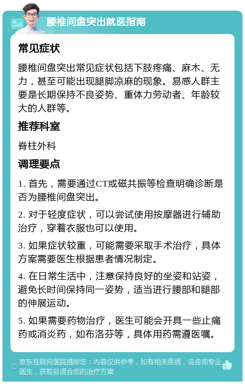 腰椎间盘突出就医指南 常见症状 腰椎间盘突出常见症状包括下肢疼痛、麻木、无力，甚至可能出现腿脚凉麻的现象。易感人群主要是长期保持不良姿势、重体力劳动者、年龄较大的人群等。 推荐科室 脊柱外科 调理要点 1. 首先，需要通过CT或磁共振等检查明确诊断是否为腰椎间盘突出。 2. 对于轻度症状，可以尝试使用按摩器进行辅助治疗，穿着衣服也可以使用。 3. 如果症状较重，可能需要采取手术治疗，具体方案需要医生根据患者情况制定。 4. 在日常生活中，注意保持良好的坐姿和站姿，避免长时间保持同一姿势，适当进行腰部和腿部的伸展运动。 5. 如果需要药物治疗，医生可能会开具一些止痛药或消炎药，如布洛芬等，具体用药需遵医嘱。