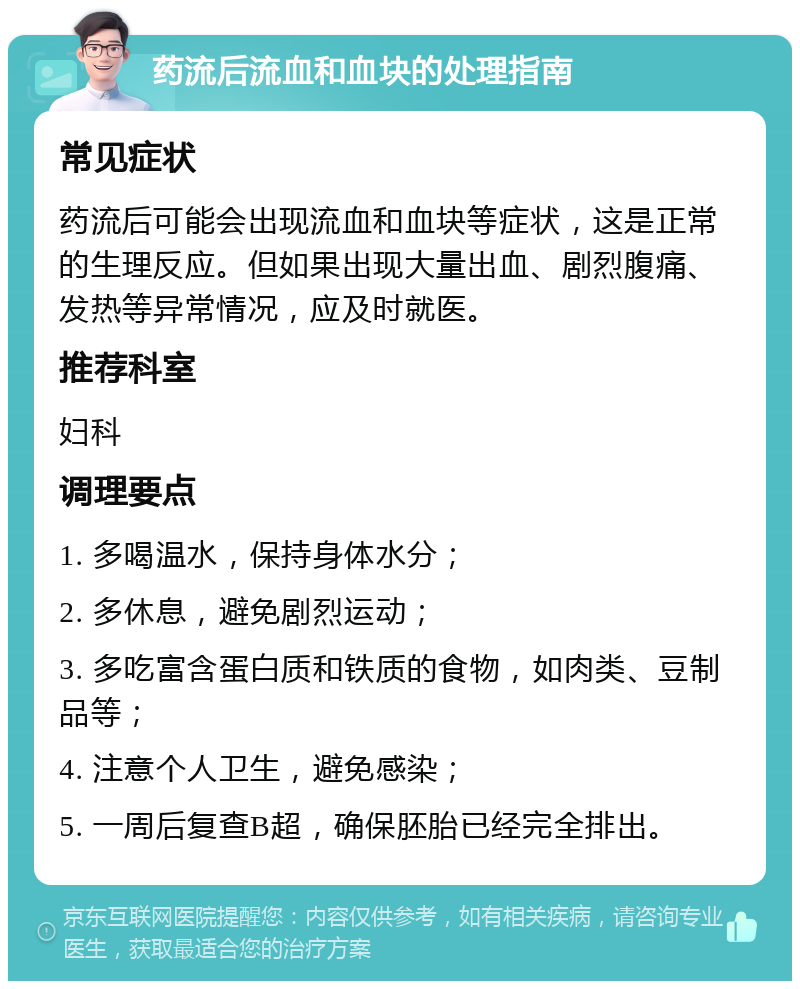 药流后流血和血块的处理指南 常见症状 药流后可能会出现流血和血块等症状，这是正常的生理反应。但如果出现大量出血、剧烈腹痛、发热等异常情况，应及时就医。 推荐科室 妇科 调理要点 1. 多喝温水，保持身体水分； 2. 多休息，避免剧烈运动； 3. 多吃富含蛋白质和铁质的食物，如肉类、豆制品等； 4. 注意个人卫生，避免感染； 5. 一周后复查B超，确保胚胎已经完全排出。