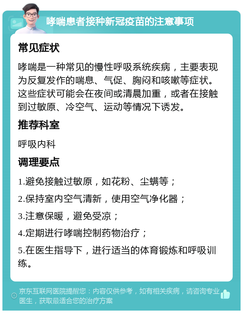 哮喘患者接种新冠疫苗的注意事项 常见症状 哮喘是一种常见的慢性呼吸系统疾病，主要表现为反复发作的喘息、气促、胸闷和咳嗽等症状。这些症状可能会在夜间或清晨加重，或者在接触到过敏原、冷空气、运动等情况下诱发。 推荐科室 呼吸内科 调理要点 1.避免接触过敏原，如花粉、尘螨等； 2.保持室内空气清新，使用空气净化器； 3.注意保暖，避免受凉； 4.定期进行哮喘控制药物治疗； 5.在医生指导下，进行适当的体育锻炼和呼吸训练。