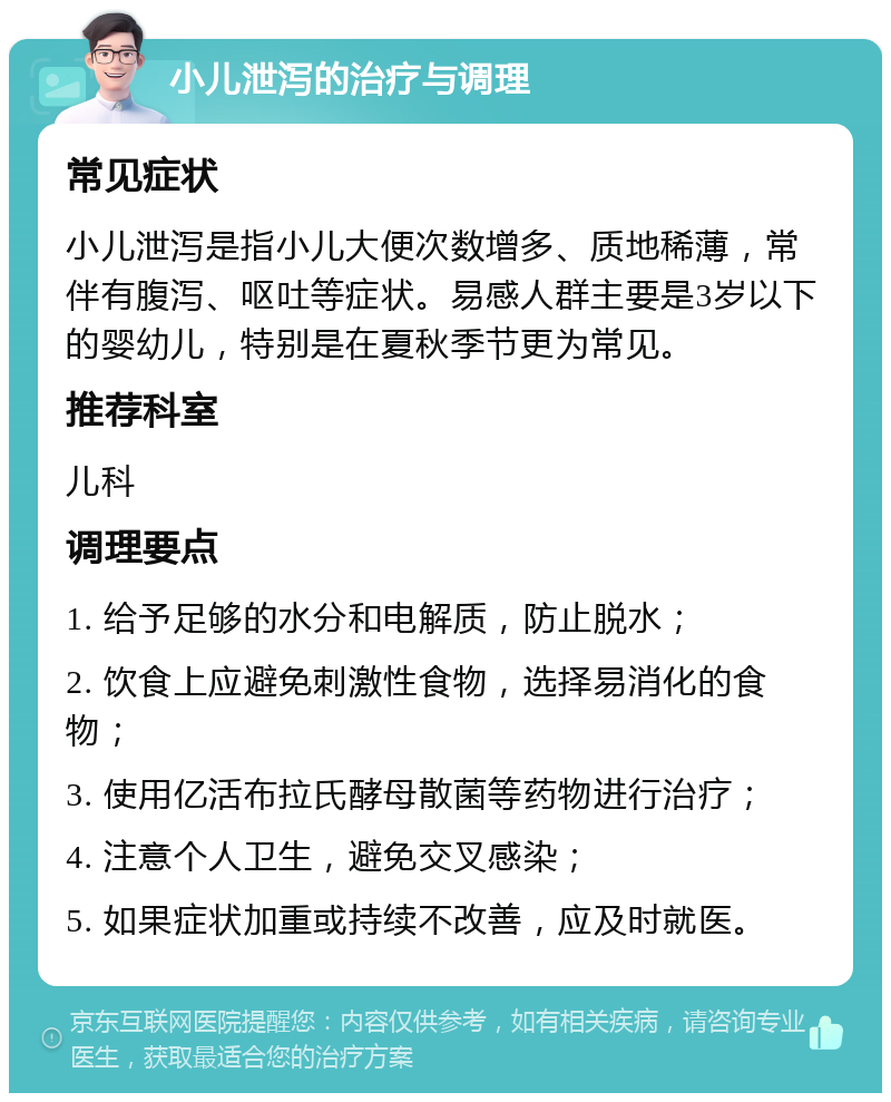 小儿泄泻的治疗与调理 常见症状 小儿泄泻是指小儿大便次数增多、质地稀薄，常伴有腹泻、呕吐等症状。易感人群主要是3岁以下的婴幼儿，特别是在夏秋季节更为常见。 推荐科室 儿科 调理要点 1. 给予足够的水分和电解质，防止脱水； 2. 饮食上应避免刺激性食物，选择易消化的食物； 3. 使用亿活布拉氏酵母散菌等药物进行治疗； 4. 注意个人卫生，避免交叉感染； 5. 如果症状加重或持续不改善，应及时就医。