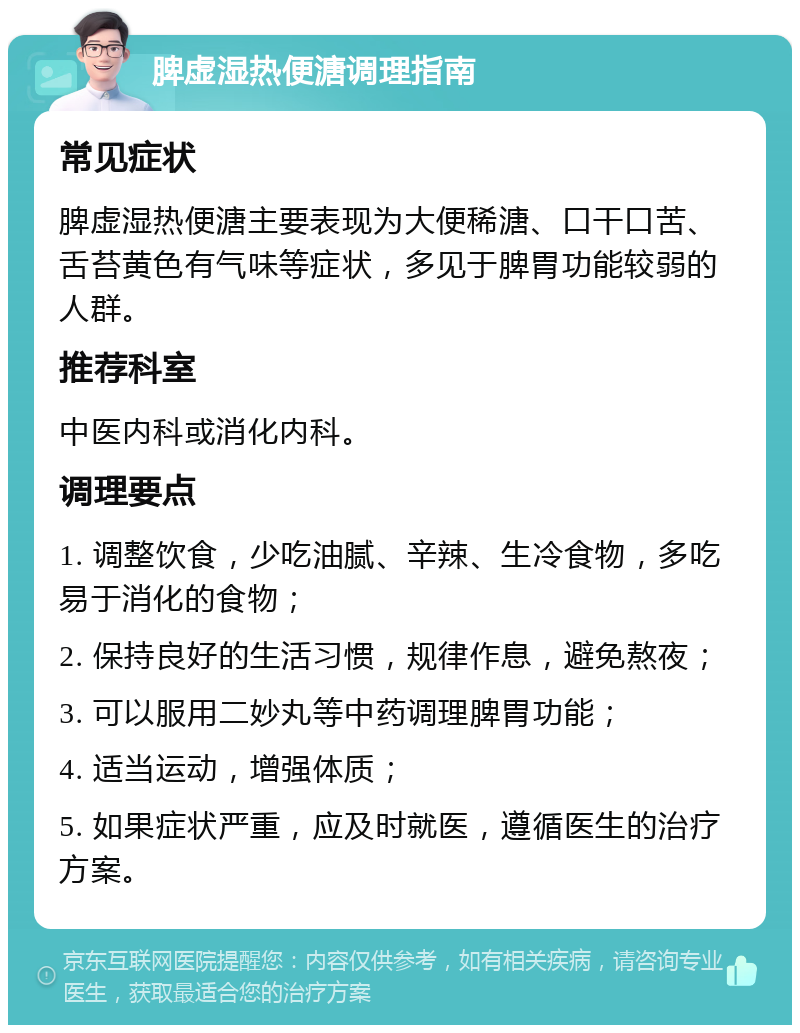 脾虚湿热便溏调理指南 常见症状 脾虚湿热便溏主要表现为大便稀溏、口干口苦、舌苔黄色有气味等症状，多见于脾胃功能较弱的人群。 推荐科室 中医内科或消化内科。 调理要点 1. 调整饮食，少吃油腻、辛辣、生冷食物，多吃易于消化的食物； 2. 保持良好的生活习惯，规律作息，避免熬夜； 3. 可以服用二妙丸等中药调理脾胃功能； 4. 适当运动，增强体质； 5. 如果症状严重，应及时就医，遵循医生的治疗方案。