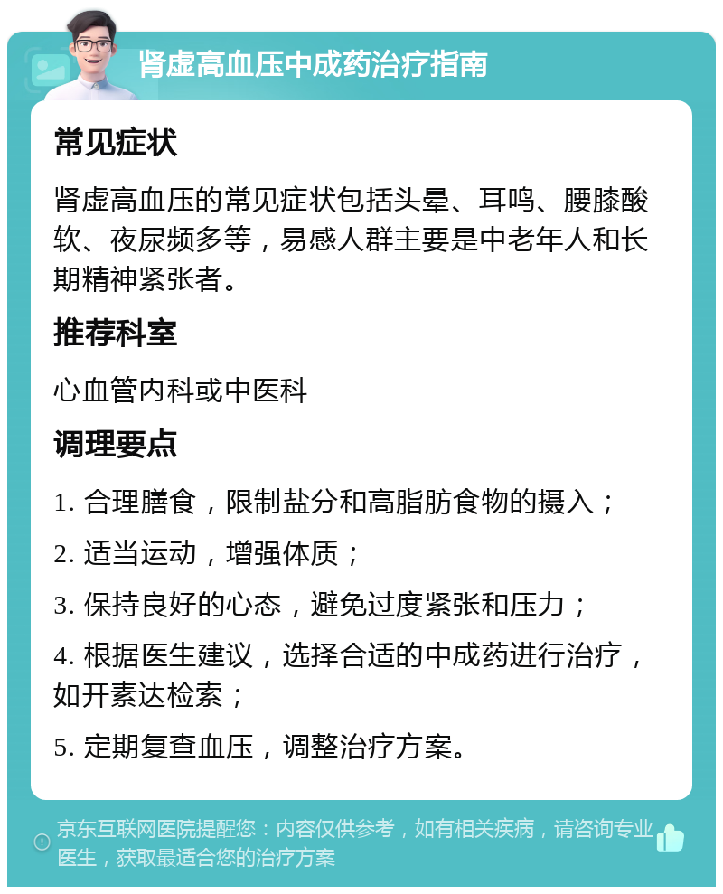 肾虚高血压中成药治疗指南 常见症状 肾虚高血压的常见症状包括头晕、耳鸣、腰膝酸软、夜尿频多等，易感人群主要是中老年人和长期精神紧张者。 推荐科室 心血管内科或中医科 调理要点 1. 合理膳食，限制盐分和高脂肪食物的摄入； 2. 适当运动，增强体质； 3. 保持良好的心态，避免过度紧张和压力； 4. 根据医生建议，选择合适的中成药进行治疗，如开素达检索； 5. 定期复查血压，调整治疗方案。