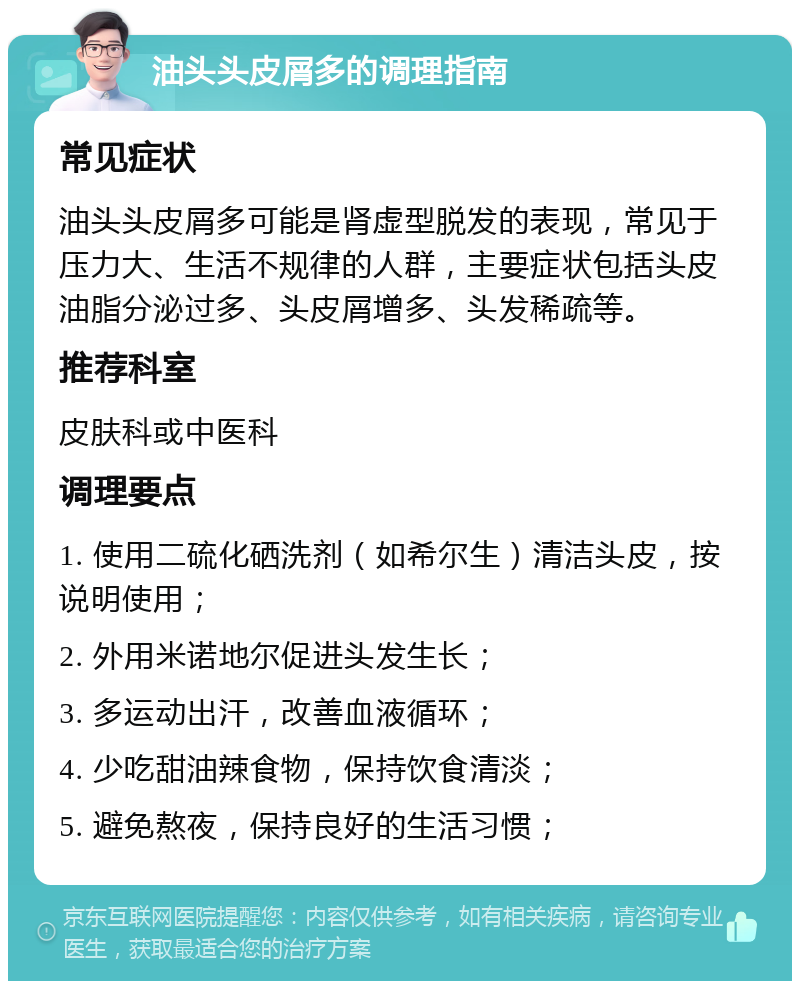 油头头皮屑多的调理指南 常见症状 油头头皮屑多可能是肾虚型脱发的表现，常见于压力大、生活不规律的人群，主要症状包括头皮油脂分泌过多、头皮屑增多、头发稀疏等。 推荐科室 皮肤科或中医科 调理要点 1. 使用二硫化硒洗剂（如希尔生）清洁头皮，按说明使用； 2. 外用米诺地尔促进头发生长； 3. 多运动出汗，改善血液循环； 4. 少吃甜油辣食物，保持饮食清淡； 5. 避免熬夜，保持良好的生活习惯；