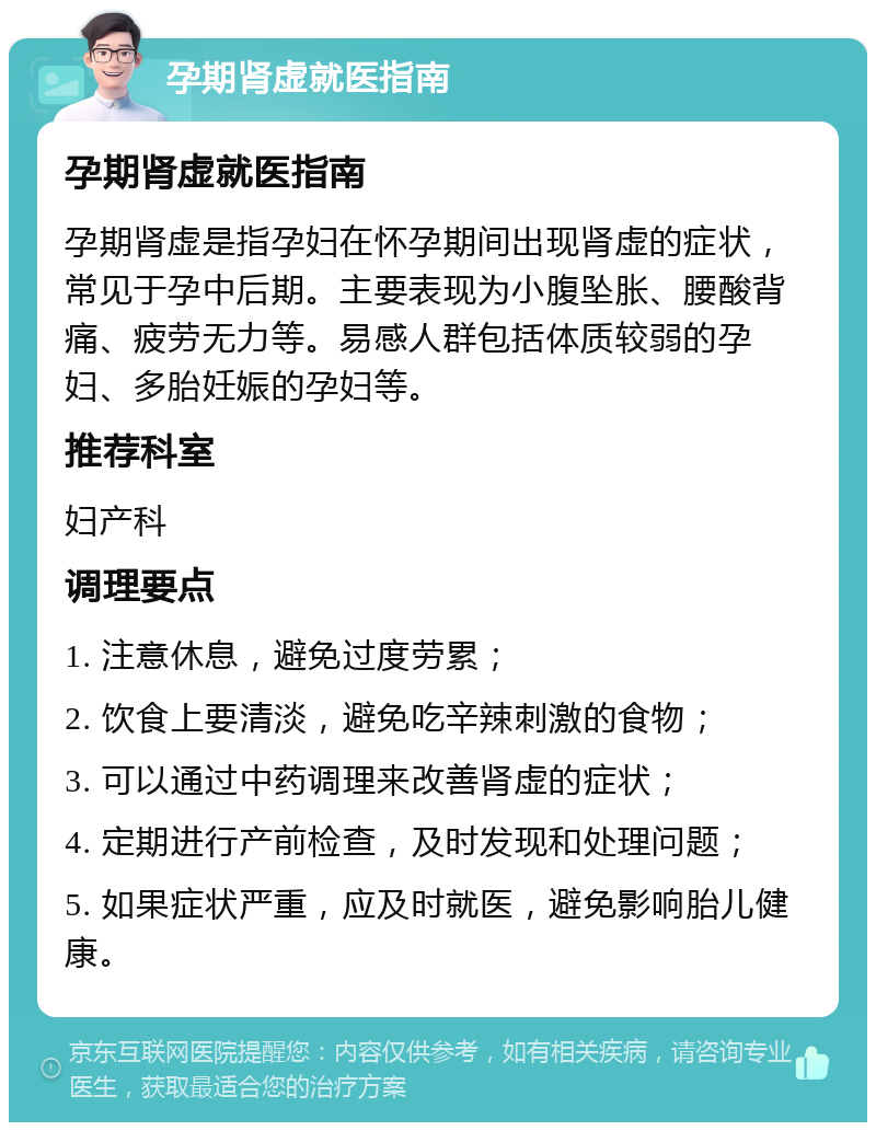 孕期肾虚就医指南 孕期肾虚就医指南 孕期肾虚是指孕妇在怀孕期间出现肾虚的症状，常见于孕中后期。主要表现为小腹坠胀、腰酸背痛、疲劳无力等。易感人群包括体质较弱的孕妇、多胎妊娠的孕妇等。 推荐科室 妇产科 调理要点 1. 注意休息，避免过度劳累； 2. 饮食上要清淡，避免吃辛辣刺激的食物； 3. 可以通过中药调理来改善肾虚的症状； 4. 定期进行产前检查，及时发现和处理问题； 5. 如果症状严重，应及时就医，避免影响胎儿健康。