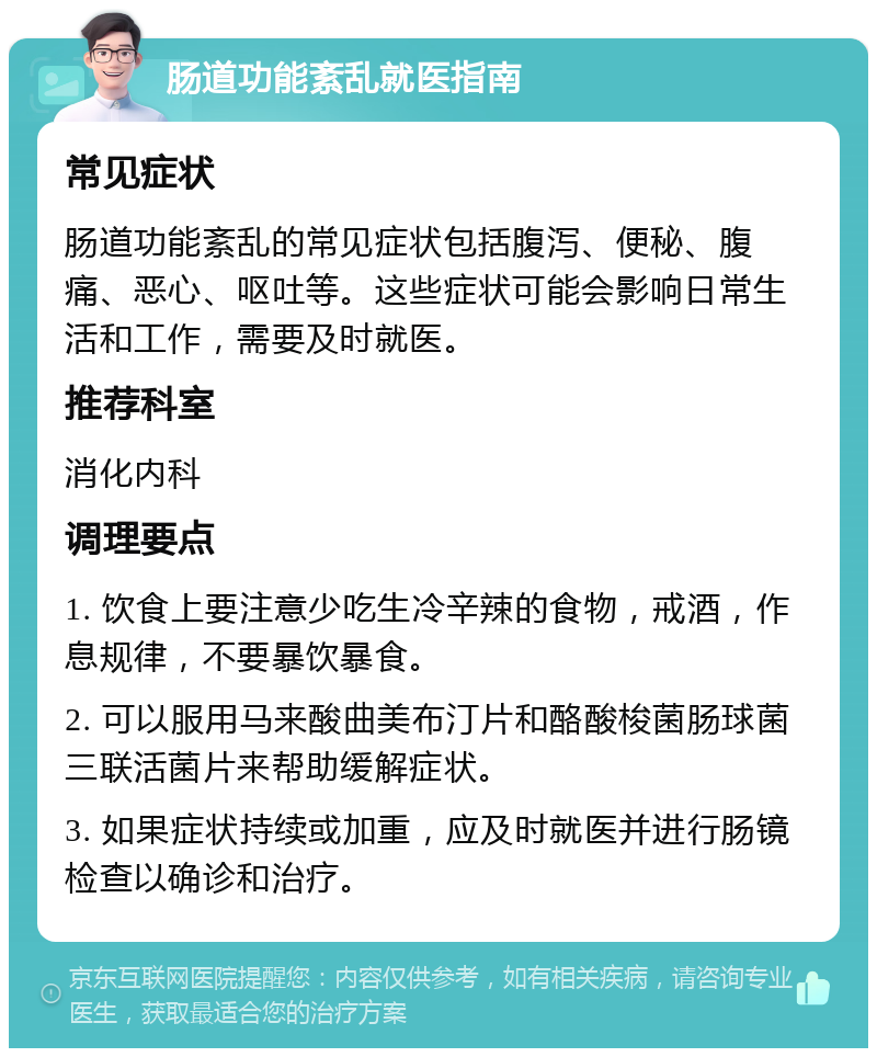 肠道功能紊乱就医指南 常见症状 肠道功能紊乱的常见症状包括腹泻、便秘、腹痛、恶心、呕吐等。这些症状可能会影响日常生活和工作，需要及时就医。 推荐科室 消化内科 调理要点 1. 饮食上要注意少吃生冷辛辣的食物，戒酒，作息规律，不要暴饮暴食。 2. 可以服用马来酸曲美布汀片和酪酸梭菌肠球菌三联活菌片来帮助缓解症状。 3. 如果症状持续或加重，应及时就医并进行肠镜检查以确诊和治疗。