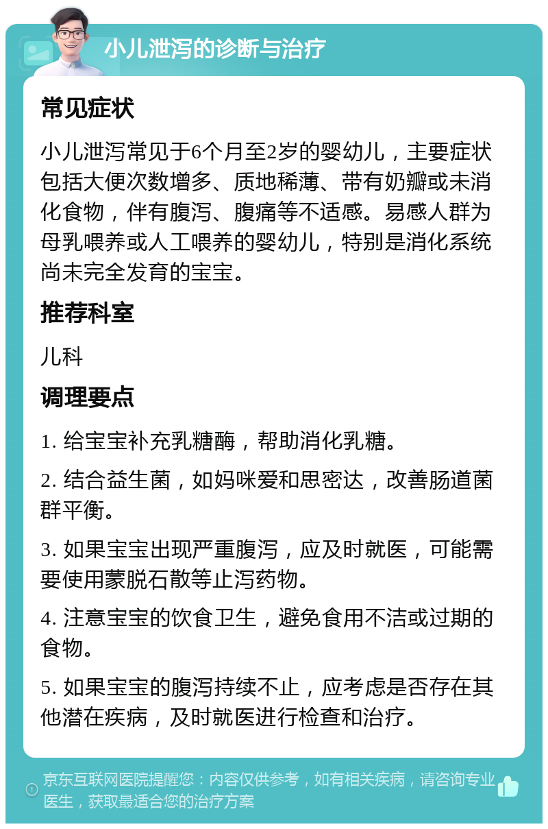 小儿泄泻的诊断与治疗 常见症状 小儿泄泻常见于6个月至2岁的婴幼儿，主要症状包括大便次数增多、质地稀薄、带有奶瓣或未消化食物，伴有腹泻、腹痛等不适感。易感人群为母乳喂养或人工喂养的婴幼儿，特别是消化系统尚未完全发育的宝宝。 推荐科室 儿科 调理要点 1. 给宝宝补充乳糖酶，帮助消化乳糖。 2. 结合益生菌，如妈咪爱和思密达，改善肠道菌群平衡。 3. 如果宝宝出现严重腹泻，应及时就医，可能需要使用蒙脱石散等止泻药物。 4. 注意宝宝的饮食卫生，避免食用不洁或过期的食物。 5. 如果宝宝的腹泻持续不止，应考虑是否存在其他潜在疾病，及时就医进行检查和治疗。