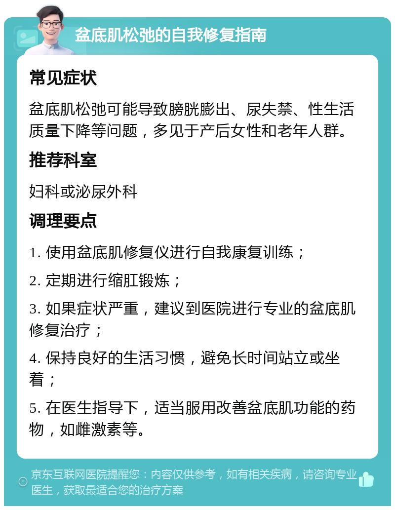 盆底肌松弛的自我修复指南 常见症状 盆底肌松弛可能导致膀胱膨出、尿失禁、性生活质量下降等问题，多见于产后女性和老年人群。 推荐科室 妇科或泌尿外科 调理要点 1. 使用盆底肌修复仪进行自我康复训练； 2. 定期进行缩肛锻炼； 3. 如果症状严重，建议到医院进行专业的盆底肌修复治疗； 4. 保持良好的生活习惯，避免长时间站立或坐着； 5. 在医生指导下，适当服用改善盆底肌功能的药物，如雌激素等。