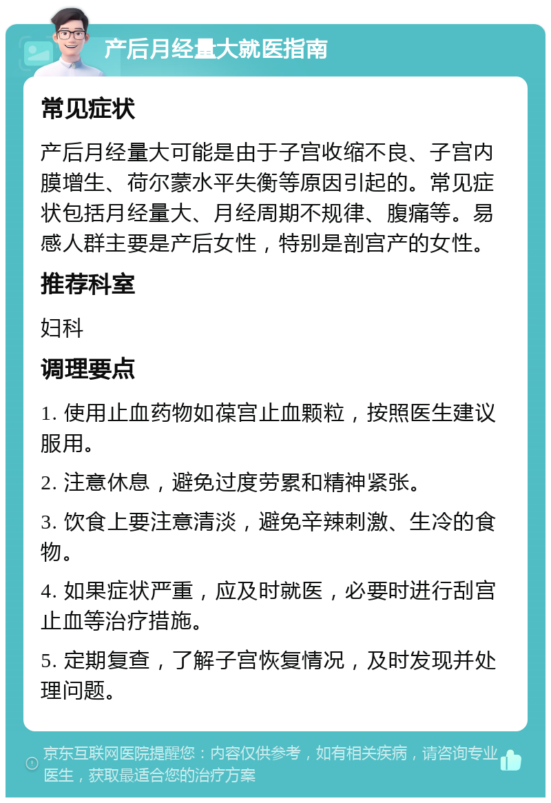 产后月经量大就医指南 常见症状 产后月经量大可能是由于子宫收缩不良、子宫内膜增生、荷尔蒙水平失衡等原因引起的。常见症状包括月经量大、月经周期不规律、腹痛等。易感人群主要是产后女性，特别是剖宫产的女性。 推荐科室 妇科 调理要点 1. 使用止血药物如葆宫止血颗粒，按照医生建议服用。 2. 注意休息，避免过度劳累和精神紧张。 3. 饮食上要注意清淡，避免辛辣刺激、生冷的食物。 4. 如果症状严重，应及时就医，必要时进行刮宫止血等治疗措施。 5. 定期复查，了解子宫恢复情况，及时发现并处理问题。