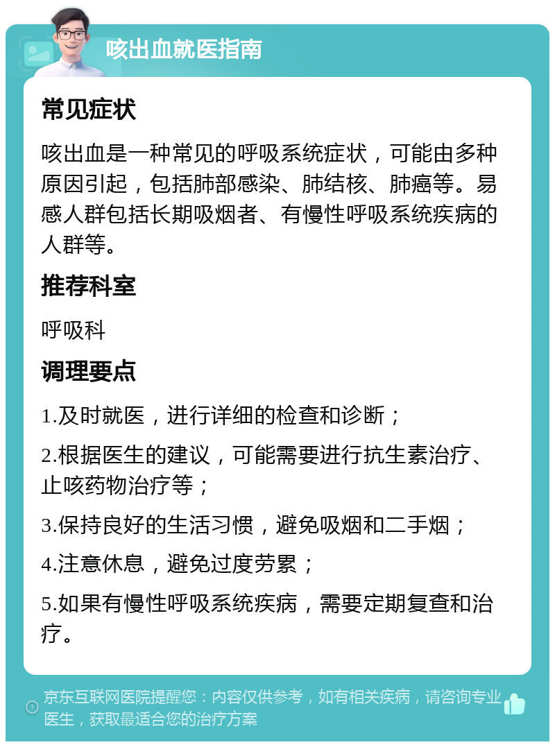 咳出血就医指南 常见症状 咳出血是一种常见的呼吸系统症状，可能由多种原因引起，包括肺部感染、肺结核、肺癌等。易感人群包括长期吸烟者、有慢性呼吸系统疾病的人群等。 推荐科室 呼吸科 调理要点 1.及时就医，进行详细的检查和诊断； 2.根据医生的建议，可能需要进行抗生素治疗、止咳药物治疗等； 3.保持良好的生活习惯，避免吸烟和二手烟； 4.注意休息，避免过度劳累； 5.如果有慢性呼吸系统疾病，需要定期复查和治疗。