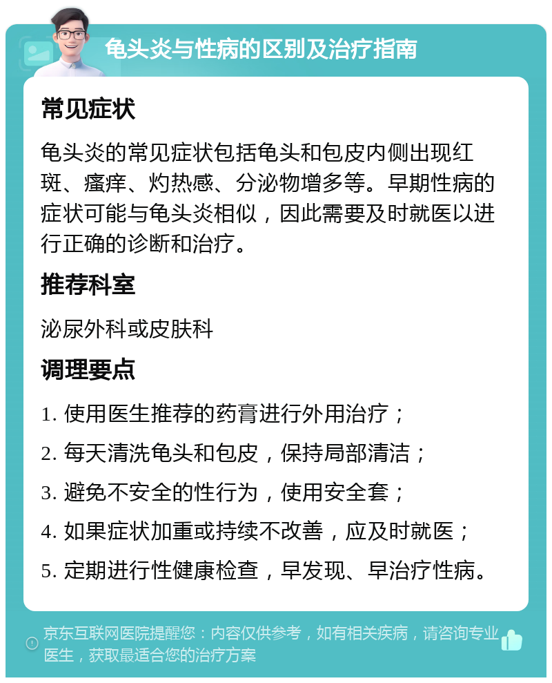 龟头炎与性病的区别及治疗指南 常见症状 龟头炎的常见症状包括龟头和包皮内侧出现红斑、瘙痒、灼热感、分泌物增多等。早期性病的症状可能与龟头炎相似，因此需要及时就医以进行正确的诊断和治疗。 推荐科室 泌尿外科或皮肤科 调理要点 1. 使用医生推荐的药膏进行外用治疗； 2. 每天清洗龟头和包皮，保持局部清洁； 3. 避免不安全的性行为，使用安全套； 4. 如果症状加重或持续不改善，应及时就医； 5. 定期进行性健康检查，早发现、早治疗性病。