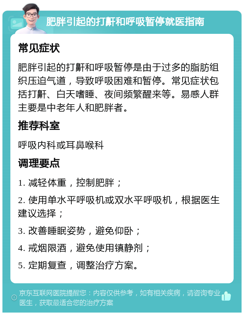 肥胖引起的打鼾和呼吸暂停就医指南 常见症状 肥胖引起的打鼾和呼吸暂停是由于过多的脂肪组织压迫气道，导致呼吸困难和暂停。常见症状包括打鼾、白天嗜睡、夜间频繁醒来等。易感人群主要是中老年人和肥胖者。 推荐科室 呼吸内科或耳鼻喉科 调理要点 1. 减轻体重，控制肥胖； 2. 使用单水平呼吸机或双水平呼吸机，根据医生建议选择； 3. 改善睡眠姿势，避免仰卧； 4. 戒烟限酒，避免使用镇静剂； 5. 定期复查，调整治疗方案。