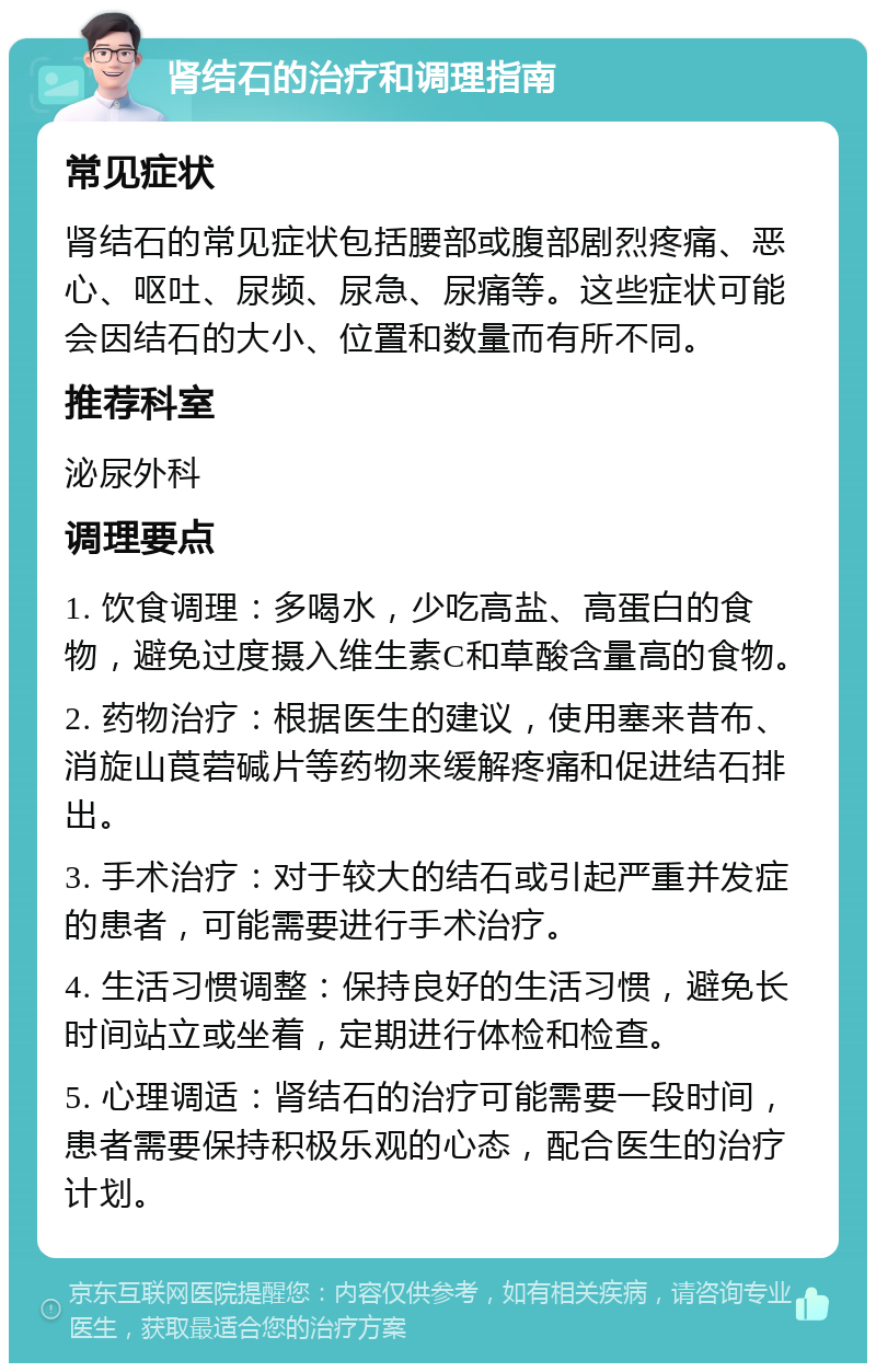 肾结石的治疗和调理指南 常见症状 肾结石的常见症状包括腰部或腹部剧烈疼痛、恶心、呕吐、尿频、尿急、尿痛等。这些症状可能会因结石的大小、位置和数量而有所不同。 推荐科室 泌尿外科 调理要点 1. 饮食调理：多喝水，少吃高盐、高蛋白的食物，避免过度摄入维生素C和草酸含量高的食物。 2. 药物治疗：根据医生的建议，使用塞来昔布、消旋山莨菪碱片等药物来缓解疼痛和促进结石排出。 3. 手术治疗：对于较大的结石或引起严重并发症的患者，可能需要进行手术治疗。 4. 生活习惯调整：保持良好的生活习惯，避免长时间站立或坐着，定期进行体检和检查。 5. 心理调适：肾结石的治疗可能需要一段时间，患者需要保持积极乐观的心态，配合医生的治疗计划。