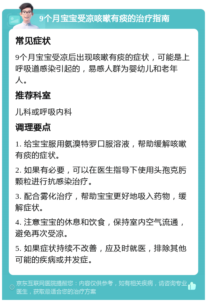 9个月宝宝受凉咳嗽有痰的治疗指南 常见症状 9个月宝宝受凉后出现咳嗽有痰的症状，可能是上呼吸道感染引起的，易感人群为婴幼儿和老年人。 推荐科室 儿科或呼吸内科 调理要点 1. 给宝宝服用氨溴特罗口服溶液，帮助缓解咳嗽有痰的症状。 2. 如果有必要，可以在医生指导下使用头孢克肟颗粒进行抗感染治疗。 3. 配合雾化治疗，帮助宝宝更好地吸入药物，缓解症状。 4. 注意宝宝的休息和饮食，保持室内空气流通，避免再次受凉。 5. 如果症状持续不改善，应及时就医，排除其他可能的疾病或并发症。