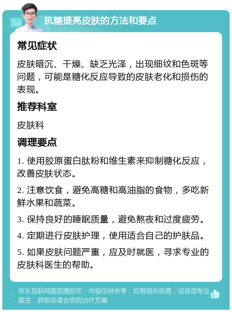 抗糖提亮皮肤的方法和要点 常见症状 皮肤暗沉、干燥、缺乏光泽，出现细纹和色斑等问题，可能是糖化反应导致的皮肤老化和损伤的表现。 推荐科室 皮肤科 调理要点 1. 使用胶原蛋白肽粉和维生素来抑制糖化反应，改善皮肤状态。 2. 注意饮食，避免高糖和高油脂的食物，多吃新鲜水果和蔬菜。 3. 保持良好的睡眠质量，避免熬夜和过度疲劳。 4. 定期进行皮肤护理，使用适合自己的护肤品。 5. 如果皮肤问题严重，应及时就医，寻求专业的皮肤科医生的帮助。