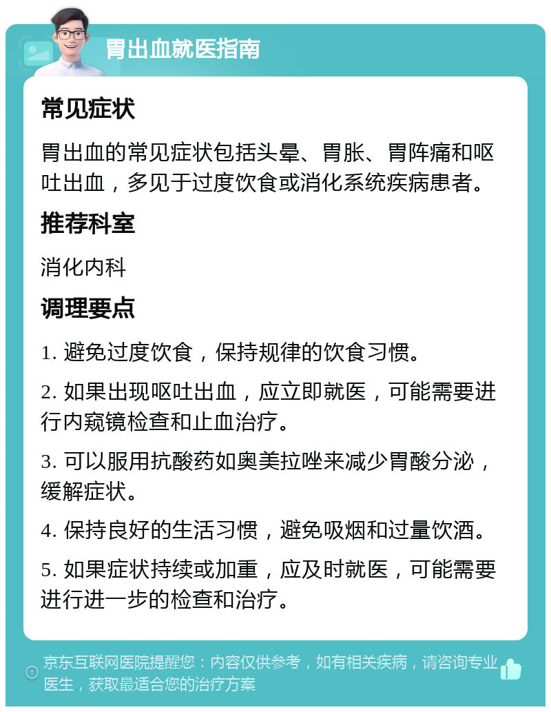 胃出血就医指南 常见症状 胃出血的常见症状包括头晕、胃胀、胃阵痛和呕吐出血，多见于过度饮食或消化系统疾病患者。 推荐科室 消化内科 调理要点 1. 避免过度饮食，保持规律的饮食习惯。 2. 如果出现呕吐出血，应立即就医，可能需要进行内窥镜检查和止血治疗。 3. 可以服用抗酸药如奥美拉唑来减少胃酸分泌，缓解症状。 4. 保持良好的生活习惯，避免吸烟和过量饮酒。 5. 如果症状持续或加重，应及时就医，可能需要进行进一步的检查和治疗。