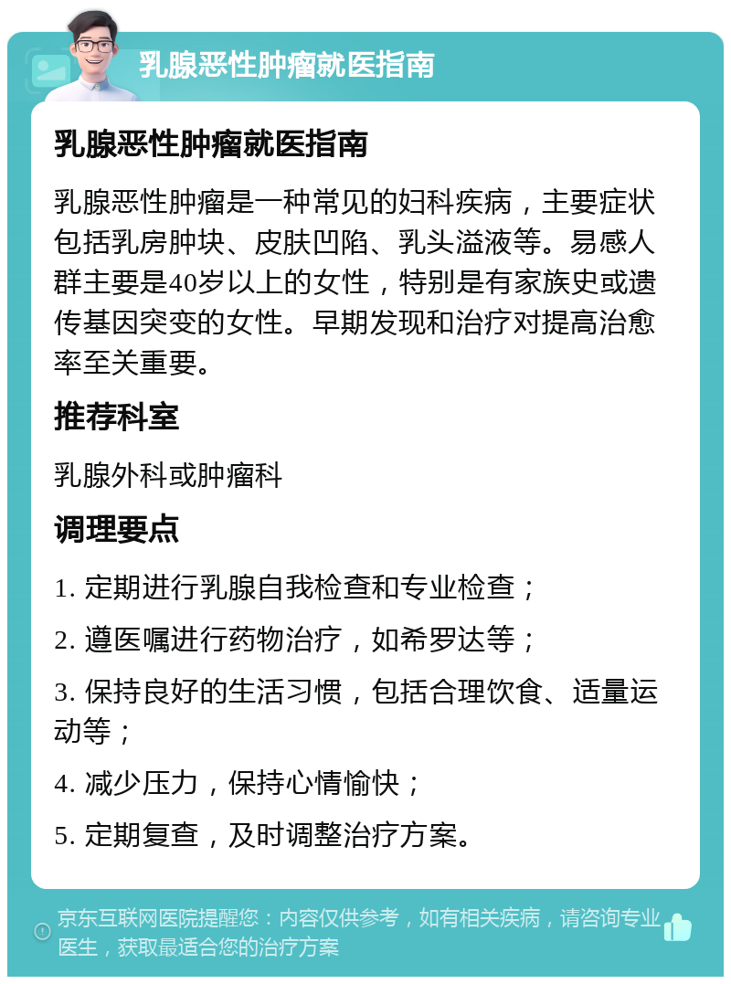 乳腺恶性肿瘤就医指南 乳腺恶性肿瘤就医指南 乳腺恶性肿瘤是一种常见的妇科疾病，主要症状包括乳房肿块、皮肤凹陷、乳头溢液等。易感人群主要是40岁以上的女性，特别是有家族史或遗传基因突变的女性。早期发现和治疗对提高治愈率至关重要。 推荐科室 乳腺外科或肿瘤科 调理要点 1. 定期进行乳腺自我检查和专业检查； 2. 遵医嘱进行药物治疗，如希罗达等； 3. 保持良好的生活习惯，包括合理饮食、适量运动等； 4. 减少压力，保持心情愉快； 5. 定期复查，及时调整治疗方案。