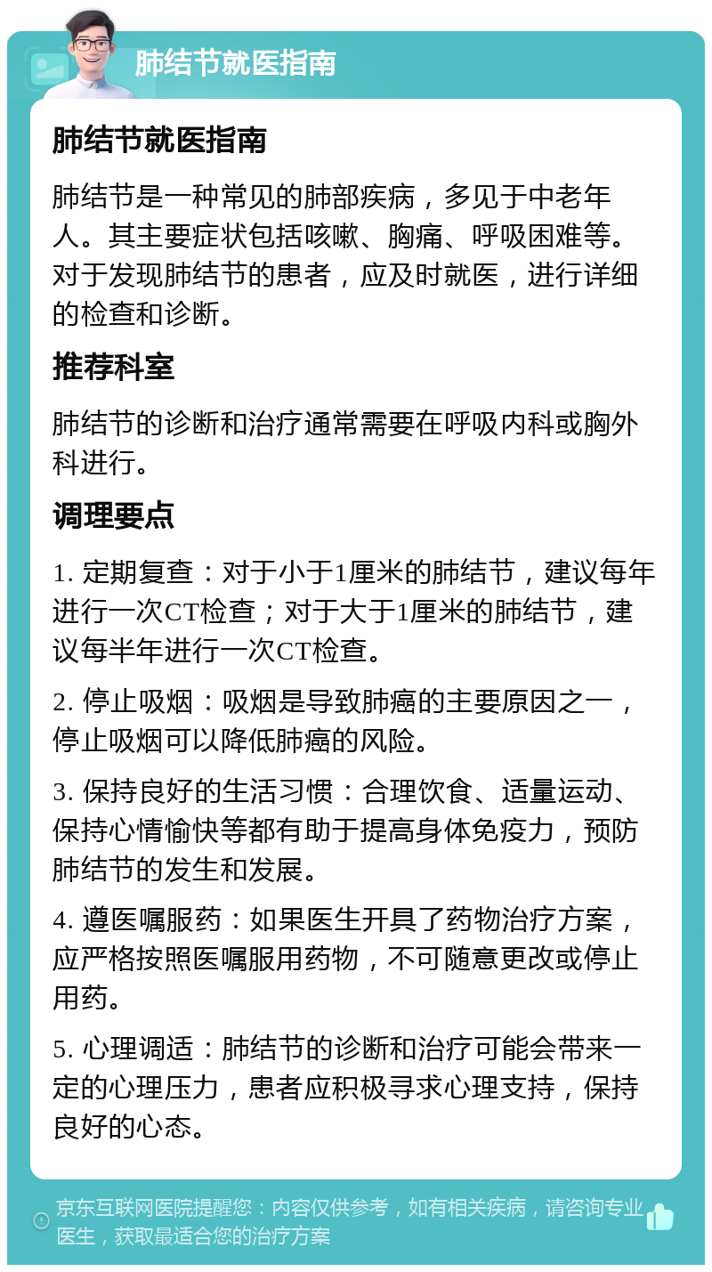 肺结节就医指南 肺结节就医指南 肺结节是一种常见的肺部疾病，多见于中老年人。其主要症状包括咳嗽、胸痛、呼吸困难等。对于发现肺结节的患者，应及时就医，进行详细的检查和诊断。 推荐科室 肺结节的诊断和治疗通常需要在呼吸内科或胸外科进行。 调理要点 1. 定期复查：对于小于1厘米的肺结节，建议每年进行一次CT检查；对于大于1厘米的肺结节，建议每半年进行一次CT检查。 2. 停止吸烟：吸烟是导致肺癌的主要原因之一，停止吸烟可以降低肺癌的风险。 3. 保持良好的生活习惯：合理饮食、适量运动、保持心情愉快等都有助于提高身体免疫力，预防肺结节的发生和发展。 4. 遵医嘱服药：如果医生开具了药物治疗方案，应严格按照医嘱服用药物，不可随意更改或停止用药。 5. 心理调适：肺结节的诊断和治疗可能会带来一定的心理压力，患者应积极寻求心理支持，保持良好的心态。