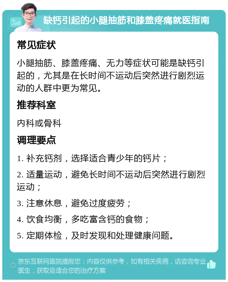 缺钙引起的小腿抽筋和膝盖疼痛就医指南 常见症状 小腿抽筋、膝盖疼痛、无力等症状可能是缺钙引起的，尤其是在长时间不运动后突然进行剧烈运动的人群中更为常见。 推荐科室 内科或骨科 调理要点 1. 补充钙剂，选择适合青少年的钙片； 2. 适量运动，避免长时间不运动后突然进行剧烈运动； 3. 注意休息，避免过度疲劳； 4. 饮食均衡，多吃富含钙的食物； 5. 定期体检，及时发现和处理健康问题。