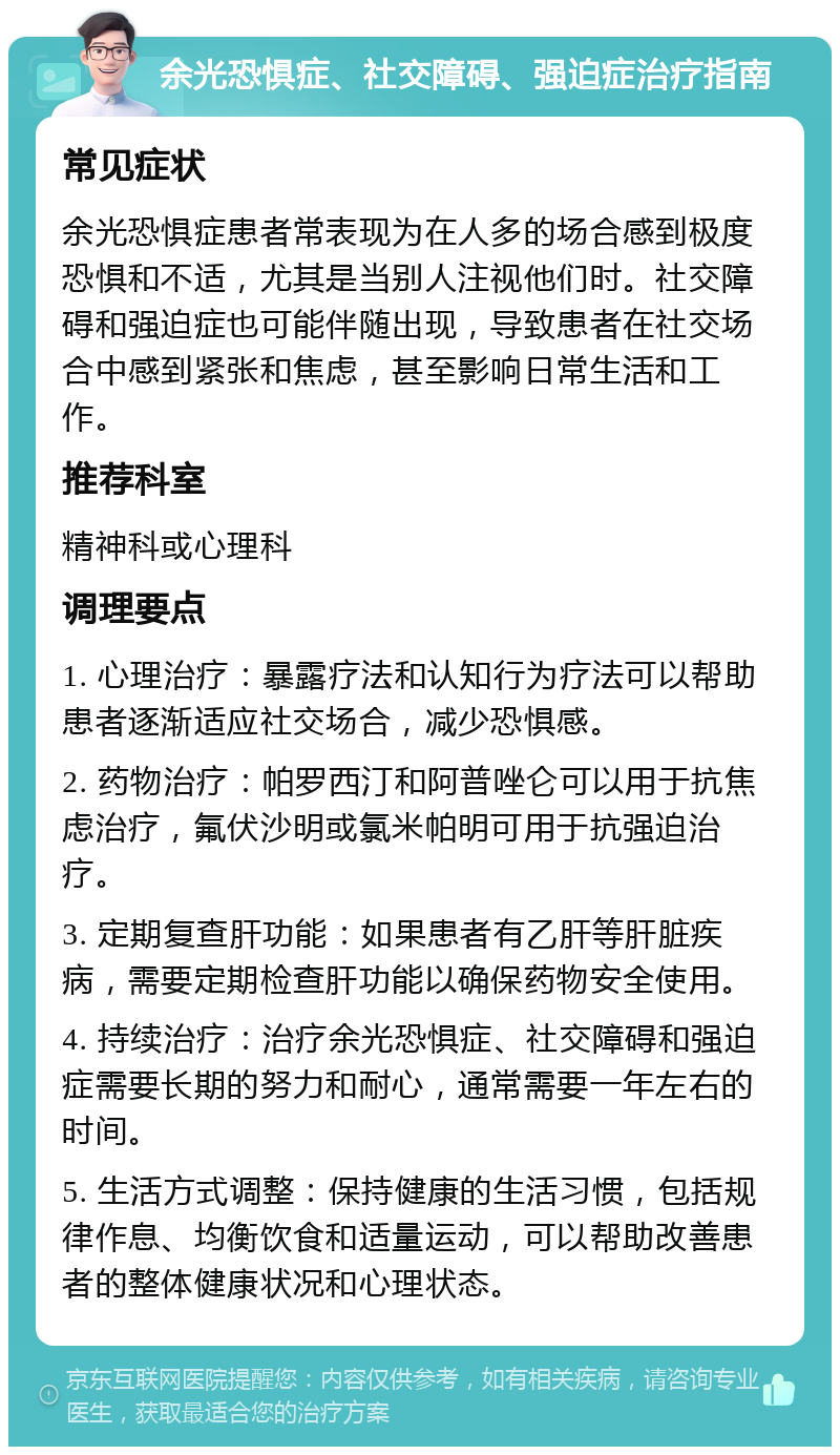 余光恐惧症、社交障碍、强迫症治疗指南 常见症状 余光恐惧症患者常表现为在人多的场合感到极度恐惧和不适，尤其是当别人注视他们时。社交障碍和强迫症也可能伴随出现，导致患者在社交场合中感到紧张和焦虑，甚至影响日常生活和工作。 推荐科室 精神科或心理科 调理要点 1. 心理治疗：暴露疗法和认知行为疗法可以帮助患者逐渐适应社交场合，减少恐惧感。 2. 药物治疗：帕罗西汀和阿普唑仑可以用于抗焦虑治疗，氟伏沙明或氯米帕明可用于抗强迫治疗。 3. 定期复查肝功能：如果患者有乙肝等肝脏疾病，需要定期检查肝功能以确保药物安全使用。 4. 持续治疗：治疗余光恐惧症、社交障碍和强迫症需要长期的努力和耐心，通常需要一年左右的时间。 5. 生活方式调整：保持健康的生活习惯，包括规律作息、均衡饮食和适量运动，可以帮助改善患者的整体健康状况和心理状态。