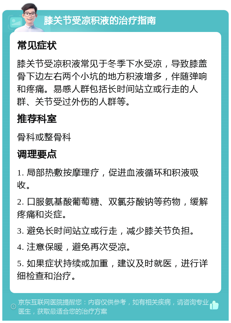 膝关节受凉积液的治疗指南 常见症状 膝关节受凉积液常见于冬季下水受凉，导致膝盖骨下边左右两个小坑的地方积液增多，伴随弹响和疼痛。易感人群包括长时间站立或行走的人群、关节受过外伤的人群等。 推荐科室 骨科或整骨科 调理要点 1. 局部热敷按摩理疗，促进血液循环和积液吸收。 2. 口服氨基酸葡萄糖、双氯芬酸钠等药物，缓解疼痛和炎症。 3. 避免长时间站立或行走，减少膝关节负担。 4. 注意保暖，避免再次受凉。 5. 如果症状持续或加重，建议及时就医，进行详细检查和治疗。