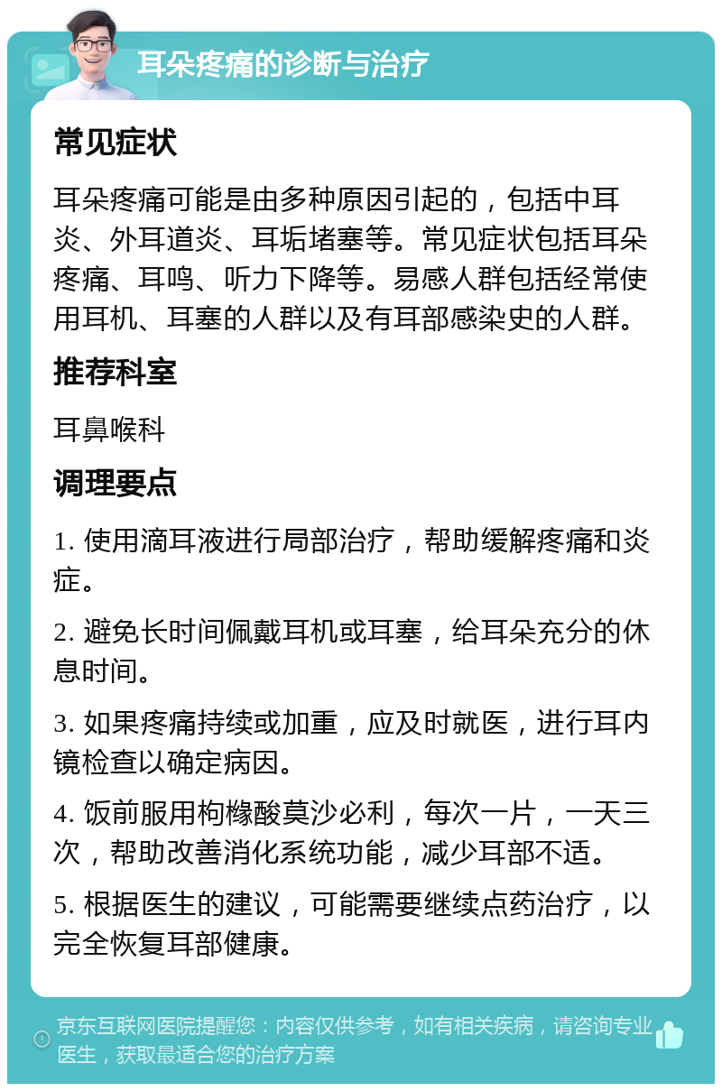 耳朵疼痛的诊断与治疗 常见症状 耳朵疼痛可能是由多种原因引起的，包括中耳炎、外耳道炎、耳垢堵塞等。常见症状包括耳朵疼痛、耳鸣、听力下降等。易感人群包括经常使用耳机、耳塞的人群以及有耳部感染史的人群。 推荐科室 耳鼻喉科 调理要点 1. 使用滴耳液进行局部治疗，帮助缓解疼痛和炎症。 2. 避免长时间佩戴耳机或耳塞，给耳朵充分的休息时间。 3. 如果疼痛持续或加重，应及时就医，进行耳内镜检查以确定病因。 4. 饭前服用枸橼酸莫沙必利，每次一片，一天三次，帮助改善消化系统功能，减少耳部不适。 5. 根据医生的建议，可能需要继续点药治疗，以完全恢复耳部健康。