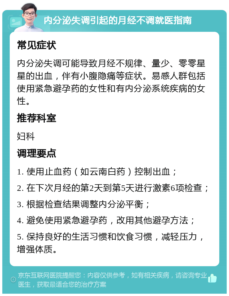 内分泌失调引起的月经不调就医指南 常见症状 内分泌失调可能导致月经不规律、量少、零零星星的出血，伴有小腹隐痛等症状。易感人群包括使用紧急避孕药的女性和有内分泌系统疾病的女性。 推荐科室 妇科 调理要点 1. 使用止血药（如云南白药）控制出血； 2. 在下次月经的第2天到第5天进行激素6项检查； 3. 根据检查结果调整内分泌平衡； 4. 避免使用紧急避孕药，改用其他避孕方法； 5. 保持良好的生活习惯和饮食习惯，减轻压力，增强体质。