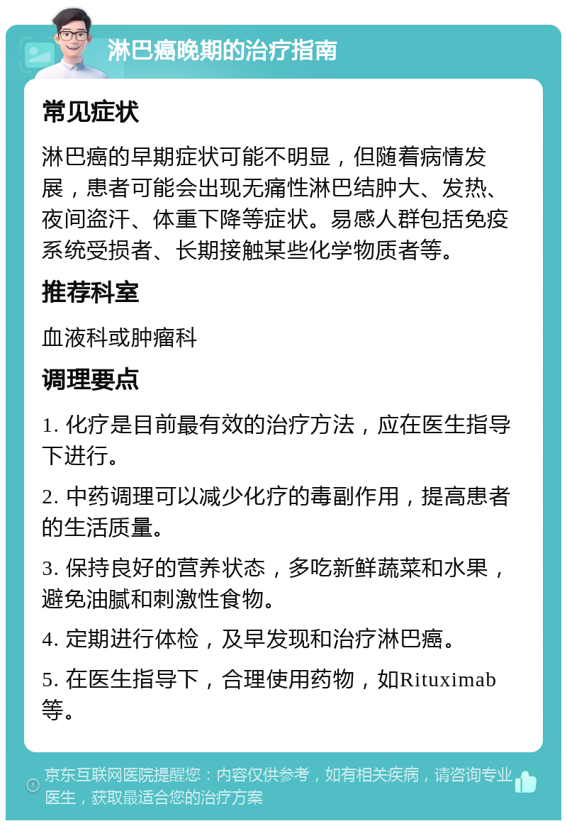 淋巴癌晚期的治疗指南 常见症状 淋巴癌的早期症状可能不明显，但随着病情发展，患者可能会出现无痛性淋巴结肿大、发热、夜间盗汗、体重下降等症状。易感人群包括免疫系统受损者、长期接触某些化学物质者等。 推荐科室 血液科或肿瘤科 调理要点 1. 化疗是目前最有效的治疗方法，应在医生指导下进行。 2. 中药调理可以减少化疗的毒副作用，提高患者的生活质量。 3. 保持良好的营养状态，多吃新鲜蔬菜和水果，避免油腻和刺激性食物。 4. 定期进行体检，及早发现和治疗淋巴癌。 5. 在医生指导下，合理使用药物，如Rituximab等。