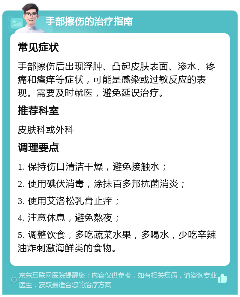 手部擦伤的治疗指南 常见症状 手部擦伤后出现浮肿、凸起皮肤表面、渗水、疼痛和瘙痒等症状，可能是感染或过敏反应的表现。需要及时就医，避免延误治疗。 推荐科室 皮肤科或外科 调理要点 1. 保持伤口清洁干燥，避免接触水； 2. 使用碘伏消毒，涂抹百多邦抗菌消炎； 3. 使用艾洛松乳膏止痒； 4. 注意休息，避免熬夜； 5. 调整饮食，多吃蔬菜水果，多喝水，少吃辛辣油炸刺激海鲜类的食物。