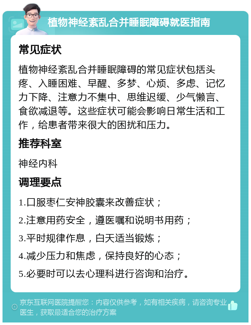 植物神经紊乱合并睡眠障碍就医指南 常见症状 植物神经紊乱合并睡眠障碍的常见症状包括头疼、入睡困难、早醒、多梦、心烦、多虑、记忆力下降、注意力不集中、思维迟缓、少气懒言、食欲减退等。这些症状可能会影响日常生活和工作，给患者带来很大的困扰和压力。 推荐科室 神经内科 调理要点 1.口服枣仁安神胶囊来改善症状； 2.注意用药安全，遵医嘱和说明书用药； 3.平时规律作息，白天适当锻炼； 4.减少压力和焦虑，保持良好的心态； 5.必要时可以去心理科进行咨询和治疗。