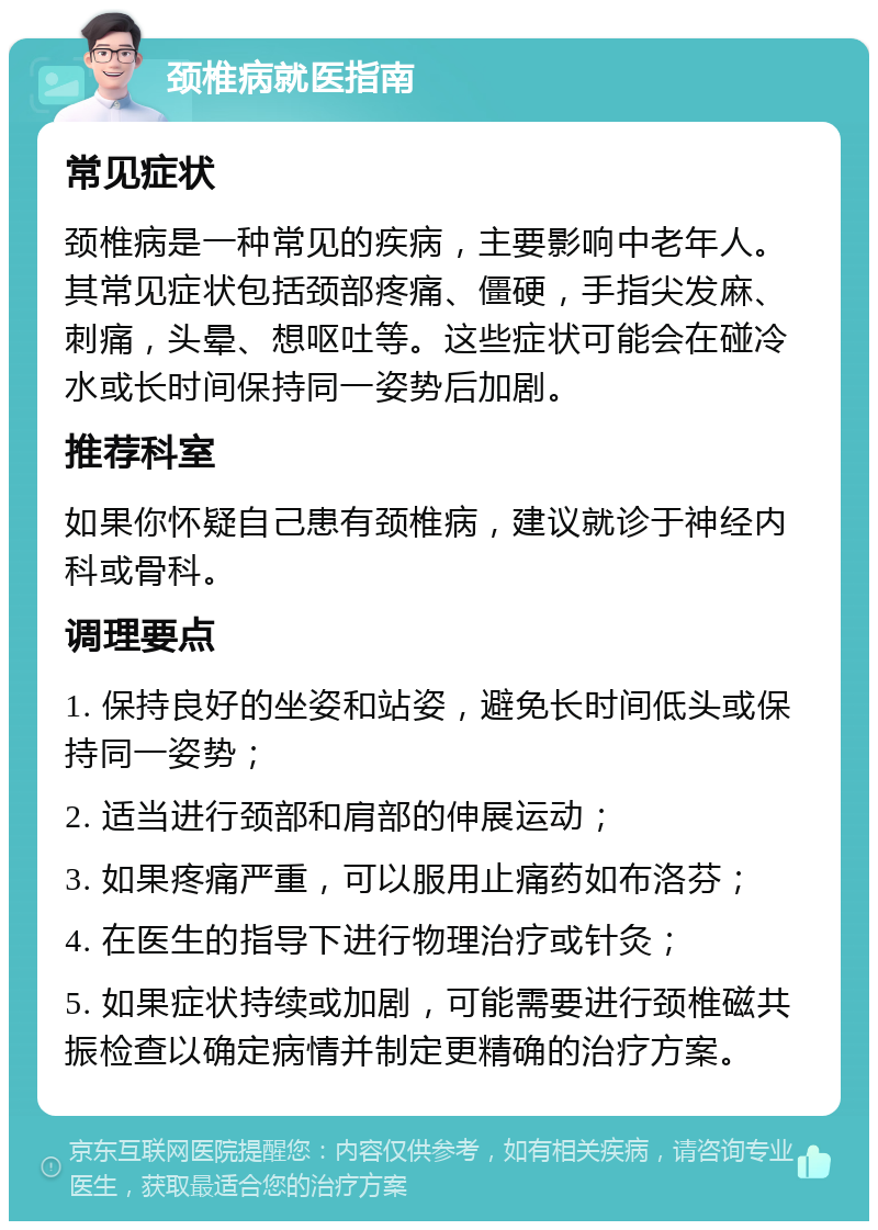 颈椎病就医指南 常见症状 颈椎病是一种常见的疾病，主要影响中老年人。其常见症状包括颈部疼痛、僵硬，手指尖发麻、刺痛，头晕、想呕吐等。这些症状可能会在碰冷水或长时间保持同一姿势后加剧。 推荐科室 如果你怀疑自己患有颈椎病，建议就诊于神经内科或骨科。 调理要点 1. 保持良好的坐姿和站姿，避免长时间低头或保持同一姿势； 2. 适当进行颈部和肩部的伸展运动； 3. 如果疼痛严重，可以服用止痛药如布洛芬； 4. 在医生的指导下进行物理治疗或针灸； 5. 如果症状持续或加剧，可能需要进行颈椎磁共振检查以确定病情并制定更精确的治疗方案。