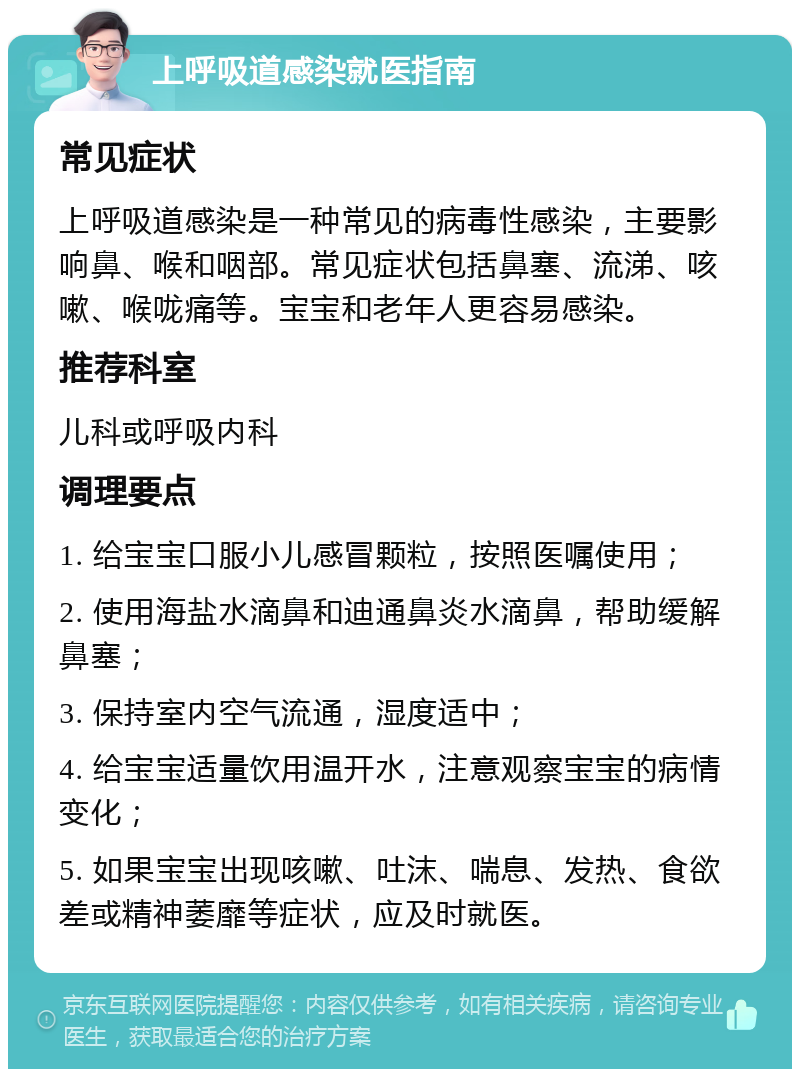 上呼吸道感染就医指南 常见症状 上呼吸道感染是一种常见的病毒性感染，主要影响鼻、喉和咽部。常见症状包括鼻塞、流涕、咳嗽、喉咙痛等。宝宝和老年人更容易感染。 推荐科室 儿科或呼吸内科 调理要点 1. 给宝宝口服小儿感冒颗粒，按照医嘱使用； 2. 使用海盐水滴鼻和迪通鼻炎水滴鼻，帮助缓解鼻塞； 3. 保持室内空气流通，湿度适中； 4. 给宝宝适量饮用温开水，注意观察宝宝的病情变化； 5. 如果宝宝出现咳嗽、吐沫、喘息、发热、食欲差或精神萎靡等症状，应及时就医。