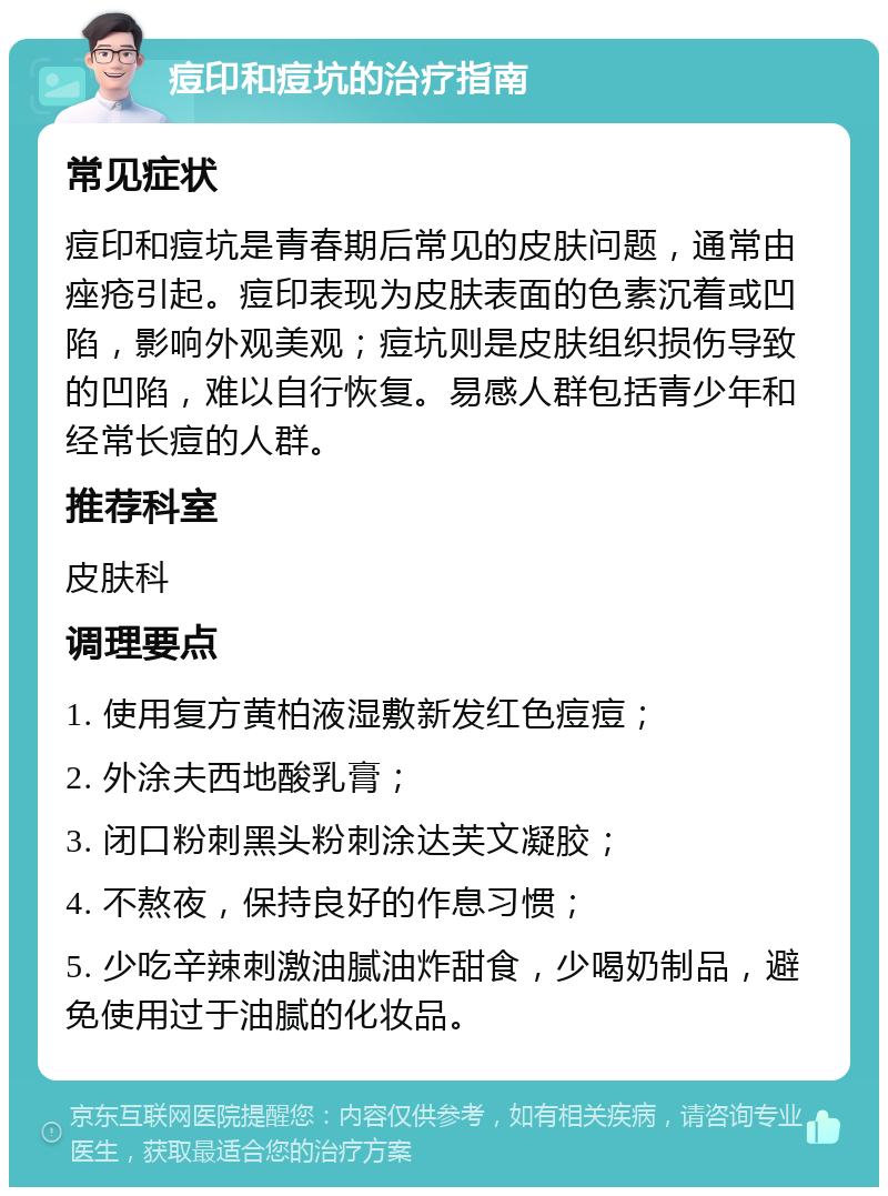 痘印和痘坑的治疗指南 常见症状 痘印和痘坑是青春期后常见的皮肤问题，通常由痤疮引起。痘印表现为皮肤表面的色素沉着或凹陷，影响外观美观；痘坑则是皮肤组织损伤导致的凹陷，难以自行恢复。易感人群包括青少年和经常长痘的人群。 推荐科室 皮肤科 调理要点 1. 使用复方黄柏液湿敷新发红色痘痘； 2. 外涂夫西地酸乳膏； 3. 闭口粉刺黑头粉刺涂达芙文凝胶； 4. 不熬夜，保持良好的作息习惯； 5. 少吃辛辣刺激油腻油炸甜食，少喝奶制品，避免使用过于油腻的化妆品。