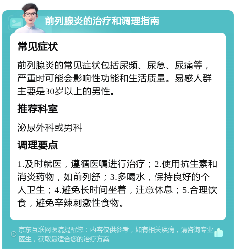 前列腺炎的治疗和调理指南 常见症状 前列腺炎的常见症状包括尿频、尿急、尿痛等，严重时可能会影响性功能和生活质量。易感人群主要是30岁以上的男性。 推荐科室 泌尿外科或男科 调理要点 1.及时就医，遵循医嘱进行治疗；2.使用抗生素和消炎药物，如前列舒；3.多喝水，保持良好的个人卫生；4.避免长时间坐着，注意休息；5.合理饮食，避免辛辣刺激性食物。