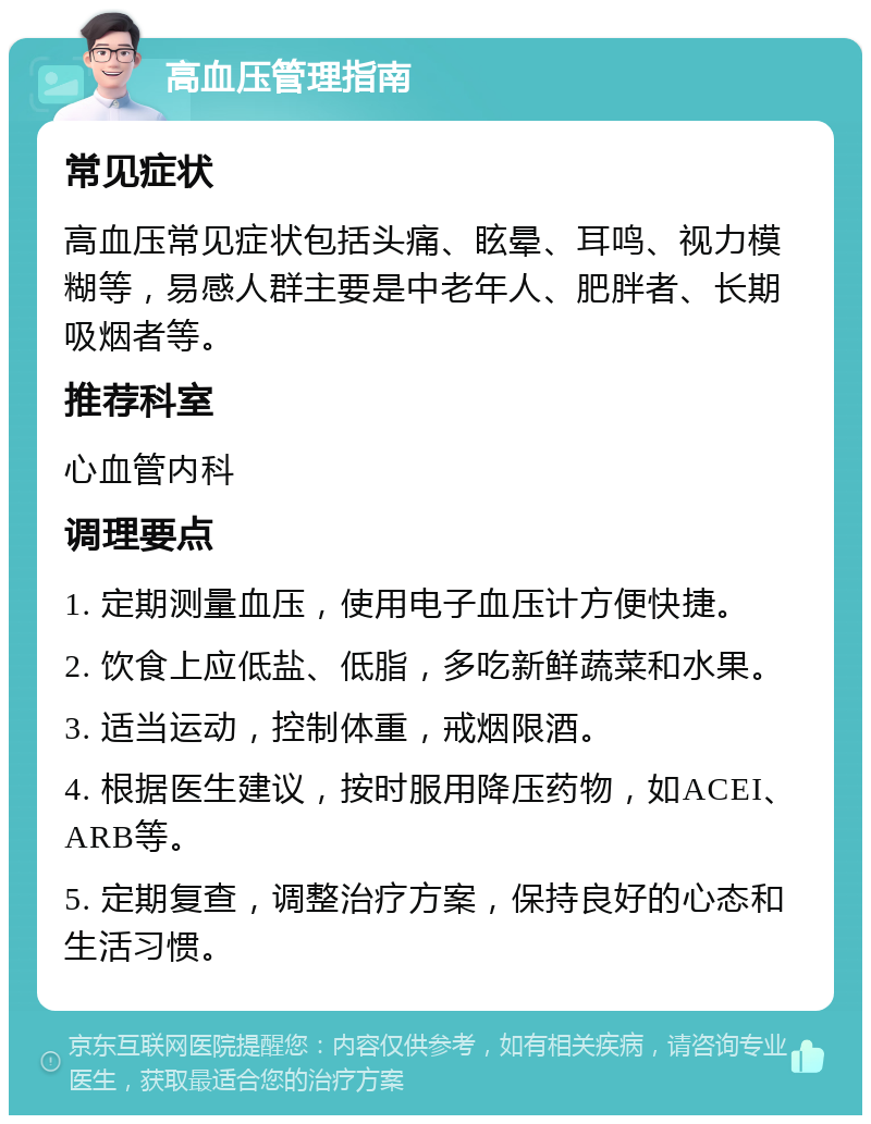 高血压管理指南 常见症状 高血压常见症状包括头痛、眩晕、耳鸣、视力模糊等，易感人群主要是中老年人、肥胖者、长期吸烟者等。 推荐科室 心血管内科 调理要点 1. 定期测量血压，使用电子血压计方便快捷。 2. 饮食上应低盐、低脂，多吃新鲜蔬菜和水果。 3. 适当运动，控制体重，戒烟限酒。 4. 根据医生建议，按时服用降压药物，如ACEI、ARB等。 5. 定期复查，调整治疗方案，保持良好的心态和生活习惯。