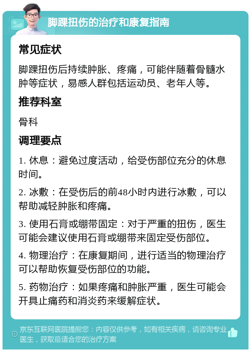 脚踝扭伤的治疗和康复指南 常见症状 脚踝扭伤后持续肿胀、疼痛，可能伴随着骨髓水肿等症状，易感人群包括运动员、老年人等。 推荐科室 骨科 调理要点 1. 休息：避免过度活动，给受伤部位充分的休息时间。 2. 冰敷：在受伤后的前48小时内进行冰敷，可以帮助减轻肿胀和疼痛。 3. 使用石膏或绷带固定：对于严重的扭伤，医生可能会建议使用石膏或绷带来固定受伤部位。 4. 物理治疗：在康复期间，进行适当的物理治疗可以帮助恢复受伤部位的功能。 5. 药物治疗：如果疼痛和肿胀严重，医生可能会开具止痛药和消炎药来缓解症状。